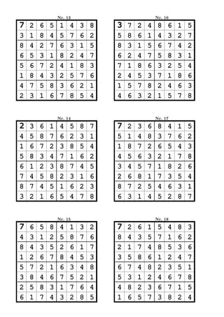 Nr. 13                           Nr. 16

7   2   6   5    1   4   3   8   3   7   2   4    8   6   1   5
3   1   8   4    5   7   6   2   5   8   6   1    4   3   2   7
8   4   2   7    6   3   1   5   8   3   1   5    6   7   4   2
6   5   3   1    8   2   4   7   6   2   4   7    5   8   3   1
5   6   7   2    4   1   8   3   7   1   8   6    3   2   5   4
1   8   4   3    2   5   7   6   2   4   5   3    7   1   8   6
4   7   5   8    3   6   2   1   1   5   7   8    2   4   6   3
2   3   1   6    7   8   5   4   4   6   3   2    1   5   7   8


                Nr. 14                           Nr. 17

2   3   6   1    4   5   8   7   7   2   3   6    8   4   1   5
4   5   8   7    6   2   3   1   5   1   4   8    3   7   6   2
1   6   7   2    3   8   5   4   1   8   7   2    6   5   4   3
5   8   3   4    7   1   6   2   4   5   6   3    2   1   7   8
6   1   2   3    8   7   4   5   3   4   5   7    1   8   2   6
7   4   5   8    2   3   1   6   2   6   8   1    7   3   5   4
8   7   4   5    1   6   2   3   8   7   2   5    4   6   3   1
3   2   1   6    5   4   7   8   6   3   1   4    5   2   8   7


                Nr. 15                           Nr. 18

7   6   5   8    4   1   3   2   7   2   6   1    5   4   8   3
4   3   1   2    5   8   7   6   8   4   3   5    7   1   6   2
8   4   3   5    2   6   1   7   2   1   7   4    8   5   3   6
1   2   6   7    8   4   5   3   3   5   8   6    1   2   4   7
5   7   2   1    6   3   4   8   6   7   4   8    2   3   5   1
3   8   4   6    7   5   2   1   5   3   1   2    4   6   7   8
2   5   8   3    1   7   6   4   4   8   2   3    6   7   1   5
6   1   7   4    3   2   8   5   1   6   5   7    3   8   2   4
 