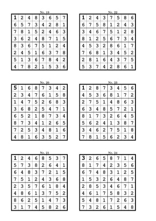 Nr. 19                           Nr. 22

1   2   4   8    3   6   5   7   1   2   4   3    7   5   8   6
6   5   7   3    4   2   8   1   6   7   5   8    1   2   4   3
7   8   1   5    2   4   6   3   3   4   6   7    5   1   2   8
3   6   2   4    8   7   1   5   8   1   2   5    6   7   3   4
8   3   6   7    5   1   2   4   4   5   3   2    8   6   1   7
2   4   5   1    6   3   7   8   7   6   8   1    3   4   5   2
5   1   3   6    7   8   4   2   2   8   1   6    4   3   7   5
4   7   8   2    1   5   3   6   5   3   7   4    2   8   6   1


                Nr. 20                           Nr. 23

5   1   6   8    7   3   4   2   1   2   8   7    3   4   5   6
2   3   4   7    6   1   5   8   4   5   3   6    8   1   7   2
1   4   7   5    2   6   8   3   2   7   5   1    4   8   6   3
3   6   8   2    5   4   7   1   6   3   4   8    5   7   2   1
6   5   2   1    8   7   3   4   8   1   7   3    2   6   4   5
8   7   3   4    1   2   6   5   5   6   2   4    1   3   8   7
7   2   5   3    4   8   1   6   3   4   6   2    7   5   1   8
4   8   1   6    3   5   2   7   7   8   1   5    6   2   3   4


                Nr. 21                           Nr. 24

1   2   4   6    8   5   3   7   3   2   6   5    8   7   1   4
5   7   3   8    2   6   4   1   8   1   7   4    2   3   5   6
6   4   8   3    7   2   1   5   6   7   4   8    3   1   2   5
7   5   1   2    4   3   6   8   1   5   3   2    6   4   8   7
2   3   5   7    6   1   8   4   2   8   5   3    4   6   7   1
4   8   6   1    3   7   5   2   4   6   1   7    5   8   3   2
8   6   2   5    1   4   7   3   5   4   8   1    7   2   6   3
3   1   7   4    5   8   2   6   7   3   2   6    1   5   4   8
 
