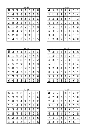 Nr. 25                           Nr. 28

8   3   7   2    4   5   1   6   4   5   7   3    8   6   2   1
1   6   5   4    8   7   2   3   2   1   6   8    5   7   3   4
4   7   6   8    3   2   5   1   8   2   1   5    6   4   7   3
2   5   3   1    6   8   7   4   6   4   3   7    2   1   8   5
6   1   2   5    7   3   4   8   7   6   8   4    1   3   5   2
3   8   4   7    5   1   6   2   5   3   2   1    7   8   4   6
5   2   8   6    1   4   3   7   3   8   5   6    4   2   1   7
7   4   1   3    2   6   8   5   1   7   4   2    3   5   6   8


                Nr. 26                           Nr. 29

5   3   7   4    6   2   8   1   7   2   4   3    8   1   5   6
8   1   6   2    7   3   5   4   1   5   8   6    3   2   4   7
1   6   3   8    5   4   7   2   4   8   5   2    7   6   1   3
4   5   2   7    3   1   6   8   6   1   3   7    5   8   2   4
3   8   1   5    2   6   4   7   3   7   1   4    6   5   8   2
7   2   4   6    8   5   1   3   8   6   2   5    4   7   3   1
2   7   5   1    4   8   3   6   5   3   6   1    2   4   7   8
6   4   8   3    1   7   2   5   2   4   7   8    1   3   6   5


                Nr. 27                           Nr. 30

4   6   3   8    5   2   7   1   8   5   7   3    6   1   4   2
5   7   2   1    8   6   3   4   4   2   1   6    7   3   5   8
7   8   5   4    1   3   6   2   2   4   3   7    5   8   1   6
2   1   6   3    7   5   4   8   5   1   6   8    4   2   7   3
8   3   4   2    6   1   5   7   1   7   5   2    8   6   3   4
1   5   7   6    4   8   2   3   6   3   8   4    1   7   2   5
6   2   8   7    3   4   1   5   7   6   2   5    3   4   8   1
3   4   1   5    2   7   8   6   3   8   4   1    2   5   6   7
 