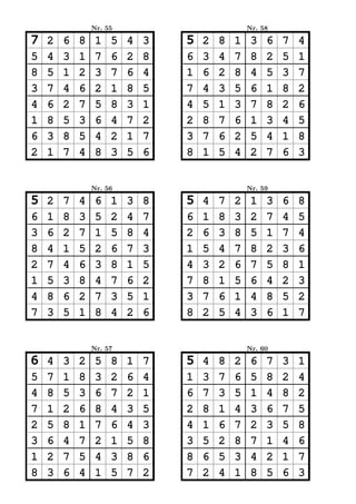 Nr. 55                           Nr. 58

7   2   6   8    1   5   4   3   5   2   8   1    3   6   7   4
5   4   3   1    7   6   2   8   6   3   4   7    8   2   5   1
8   5   1   2    3   7   6   4   1   6   2   8    4   5   3   7
3   7   4   6    2   1   8   5   7   4   3   5    6   1   8   2
4   6   2   7    5   8   3   1   4   5   1   3    7   8   2   6
1   8   5   3    6   4   7   2   2   8   7   6    1   3   4   5
6   3   8   5    4   2   1   7   3   7   6   2    5   4   1   8
2   1   7   4    8   3   5   6   8   1   5   4    2   7   6   3


                Nr. 56                           Nr. 59

5   2   7   4    6   1   3   8   5   4   7   2    1   3   6   8
6   1   8   3    5   2   4   7   6   1   8   3    2   7   4   5
3   6   2   7    1   5   8   4   2   6   3   8    5   1   7   4
8   4   1   5    2   6   7   3   1   5   4   7    8   2   3   6
2   7   4   6    3   8   1   5   4   3   2   6    7   5   8   1
1   5   3   8    4   7   6   2   7   8   1   5    6   4   2   3
4   8   6   2    7   3   5   1   3   7   6   1    4   8   5   2
7   3   5   1    8   4   2   6   8   2   5   4    3   6   1   7


                Nr. 57                           Nr. 60

6   4   3   2    5   8   1   7   5   4   8   2    6   7   3   1
5   7   1   8    3   2   6   4   1   3   7   6    5   8   2   4
4   8   5   3    6   7   2   1   6   7   3   5    1   4   8   2
7   1   2   6    8   4   3   5   2   8   1   4    3   6   7   5
2   5   8   1    7   6   4   3   4   1   6   7    2   3   5   8
3   6   4   7    2   1   5   8   3   5   2   8    7   1   4   6
1   2   7   5    4   3   8   6   8   6   5   3    4   2   1   7
8   3   6   4    1   5   7   2   7   2   4   1    8   5   6   3
 
