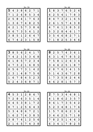 Nr. 79                           Nr. 82

5   4   3   8    6   2   7   1   1   8   3   7    6   5   2   4
7   1   2   6    8   5   3   4   6   2   5   4    1   7   8   3
2   5   8   4    1   7   6   3   8   4   7   3    2   1   6   5
1   3   6   7    4   8   2   5   2   6   1   5    7   4   3   8
4   2   1   5    7   3   8   6   4   7   6   1    3   8   5   2
8   6   7   3    5   4   1   2   5   3   2   8    4   6   1   7
3   8   5   1    2   6   4   7   3   5   4   6    8   2   7   1
6   7   4   2    3   1   5   8   7   1   8   2    5   3   4   6


                Nr. 80                           Nr. 83

3   8   5   6    2   4   1   7   8   2   5   7    4   3   6   1
7   4   2   1    5   3   6   8   6   3   1   4    7   8   5   2
6   1   8   5    7   2   3   4   7   5   8   1    2   6   3   4
4   7   3   2    1   6   8   5   3   4   6   2    5   1   8   7
8   5   6   7    3   1   4   2   2   8   7   6    3   4   1   5
2   3   1   4    8   7   5   6   5   1   4   3    6   7   2   8
1   6   7   8    4   5   2   3   1   7   3   5    8   2   4   6
5   2   4   3    6   8   7   1   4   6   2   8    1   5   7   3


                Nr. 81                           Nr. 84

4   5   3   1    2   8   6   7   2   7   5   3    4   6   8   1
7   2   8   6    3   5   1   4   4   1   8   6    2   3   5   7
6   4   5   3    8   1   7   2   8   6   1   7    3   5   4   2
8   7   1   2    5   6   4   3   5   2   3   4    8   1   7   6
5   3   4   8    6   7   2   1   1   5   7   8    6   2   3   4
1   6   2   7    4   3   8   5   3   4   6   2    5   7   1   8
3   8   7   4    1   2   5   6   7   8   2   5    1   4   6   3
2   1   6   5    7   4   3   8   6   3   4   1    7   8   2   5
 