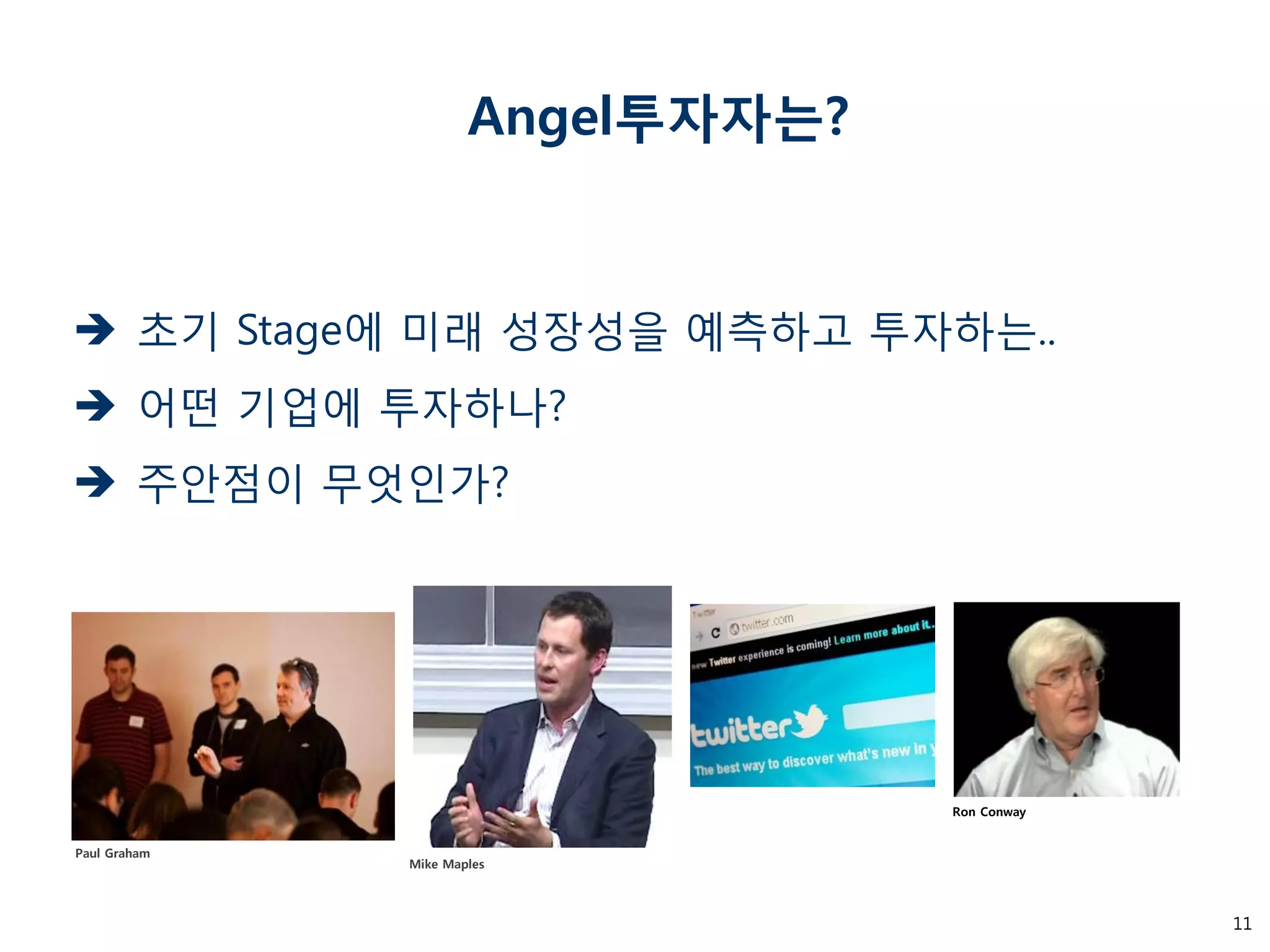 11 
Angel투자자는? 
초기 Stage에 미래 성장성을 예측하고 투자하는.. 
어떤 기업에 투자하나? 
주안점이 무엇인가? 
Mike Maples 
Ron Conway 
Paul Graham  
