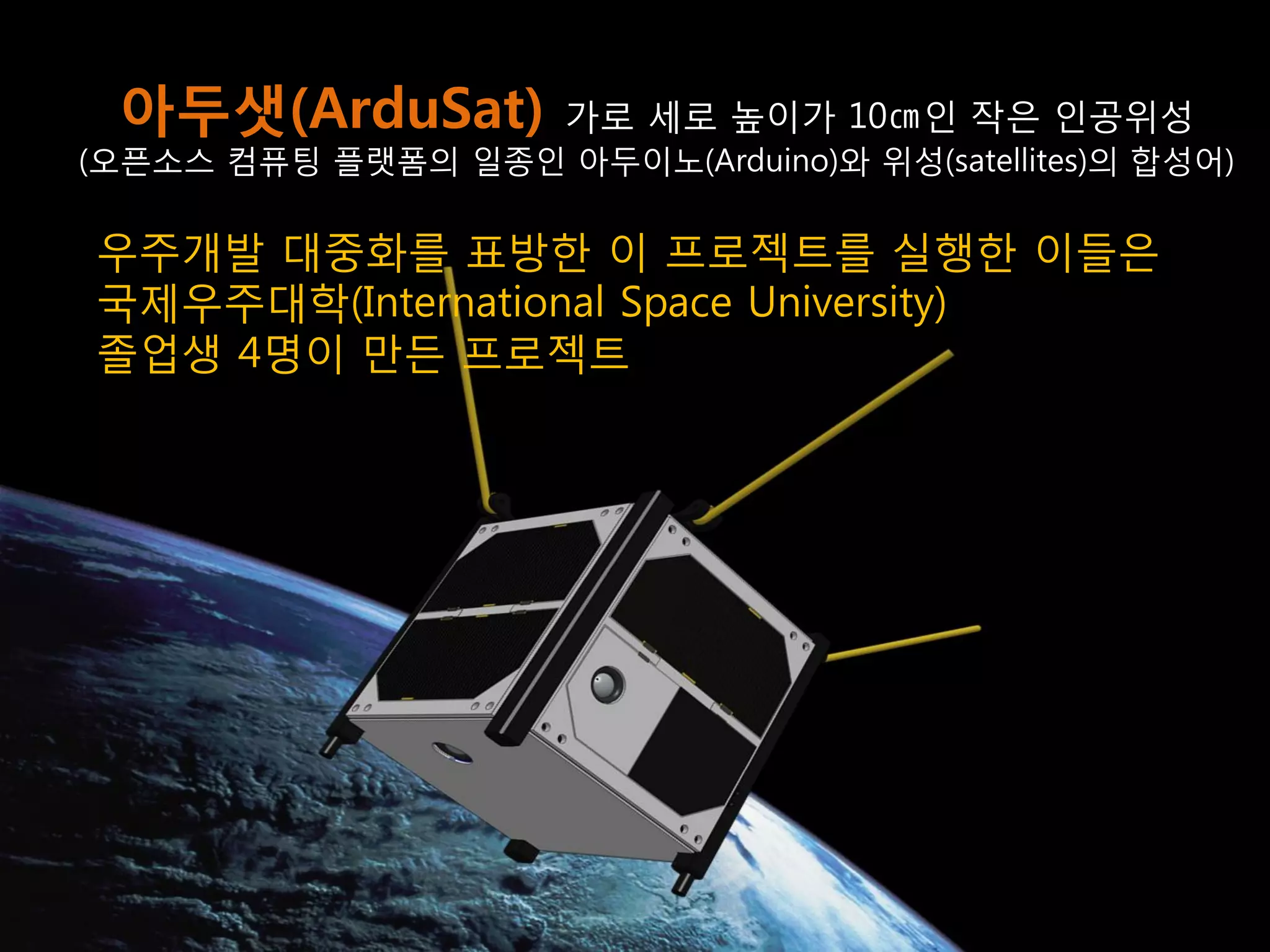 21 
아두샛(ArduSat) 가로 세로 높이가 10㎝인 작은 인공위성 
(오픈소스 컴퓨팅 플랫폼의 일종인 아두이노(Arduino)와 위성(satellites)의 합성어) 
우주개발 대중화를 표방한 이 프로젝트를 실행한 이들은 
국제우주대학(International Space University) 
졸업생 4명이 만든 프로젝트  