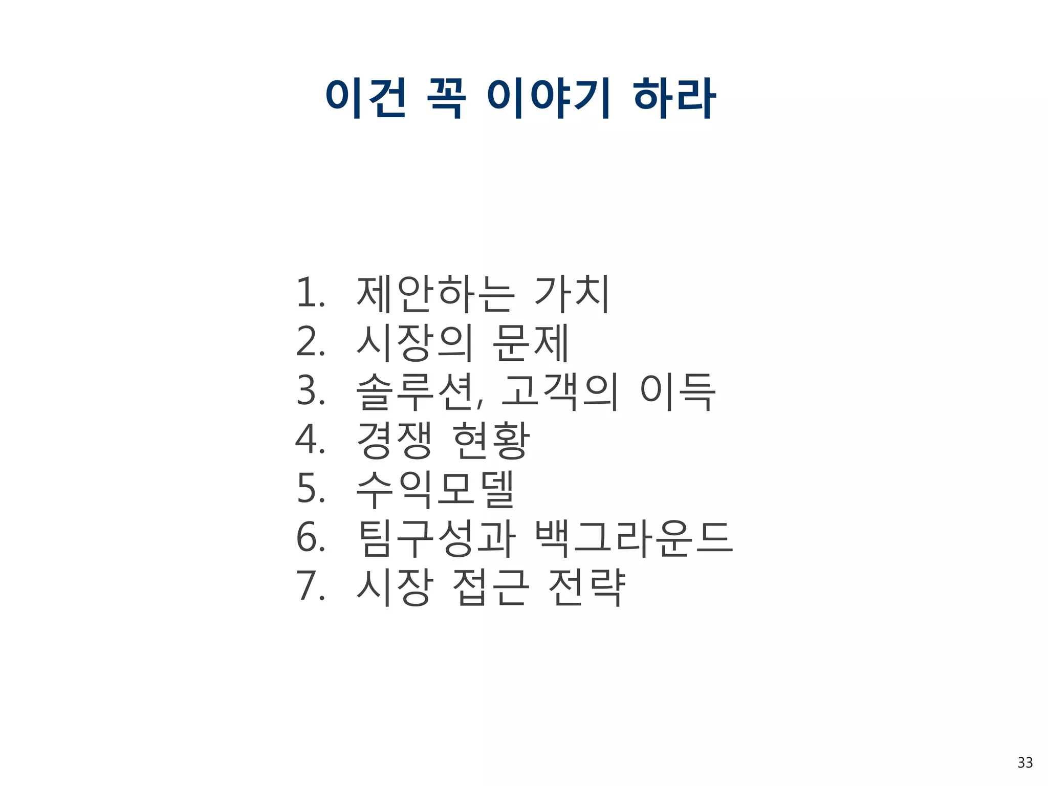 33 
이건 꼭 이야기 하라 
1.제안하는 가치 
2.시장의 문제 
3.솔루션, 고객의 이득 
4.경쟁 현황 
5.수익모델 
6.팀구성과 백그라운드 
7.시장 접근 전략  