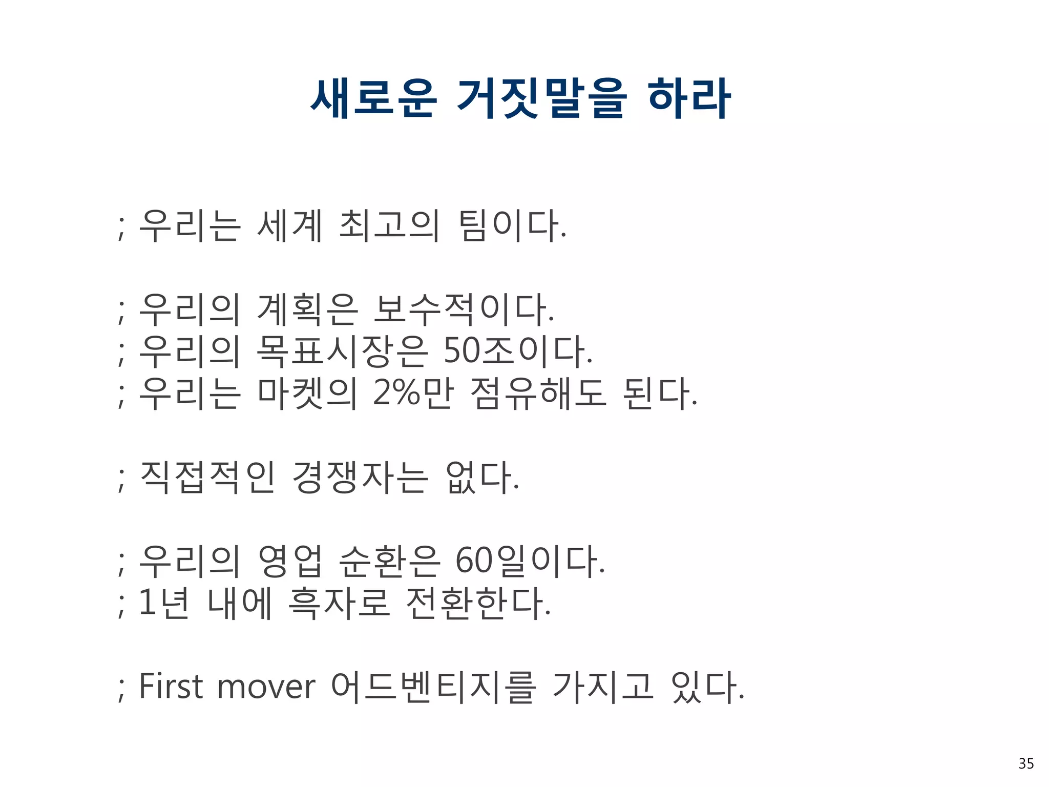 35 
새로운 거짓말을 하라 
; 우리는 세계 최고의 팀이다. ; 우리의 계획은 보수적이다. ; 우리의 목표시장은 50조이다. ; 우리는 마켓의 2%만 점유해도 된다. ; 직접적인 경쟁자는 없다. ; 우리의 영업 순환은 60일이다. ; 1년 내에 흑자로 전환한다. ; First mover 어드벤티지를 가지고 있다.  