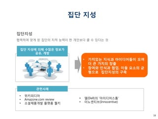 18 
집단 지성 
•위키피디아 
•Amazone.com review 
•소셜제품개발 플랫폼 퀄키 
•가치있는 지식과 아이디어들이 모여 더 큰 가치의 창출 
•참여와 인식과 협업, 이들 요소의 균형으로 집단지성의 구축 
관련사례 
집단지성 
협력하여 얻게 된 집단의 지적 능력이 한 개인보다 클 수 있다는 것 
집단 지성에 의해 수많은 정보가 
공유, 개방 
•델(Dell)의 ‘아이디어스톰’ 
•이노센티브(Innocentive)  