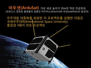 21 
아두샛(ArduSat) 가로 세로 높이가 10㎝인 작은 인공위성 
(오픈소스 컴퓨팅 플랫폼의 일종인 아두이노(Arduino)와 위성(satellites)의 합성어) 
우주개발 대중화를 표방한 이 프로젝트를 실행한 이들은 
국제우주대학(International Space University) 
졸업생 4명이 만든 프로젝트  