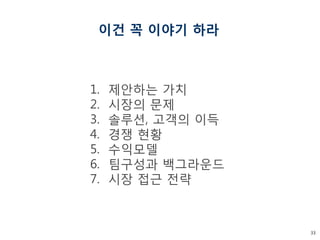 33 
이건 꼭 이야기 하라 
1.제안하는 가치 
2.시장의 문제 
3.솔루션, 고객의 이득 
4.경쟁 현황 
5.수익모델 
6.팀구성과 백그라운드 
7.시장 접근 전략  