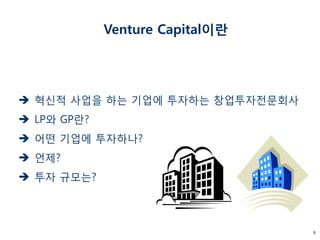 9 
 혁신적 사업을 하는 기업에 투자하는 창업투자전문회사 
 LP와 GP란? 
 어떤 기업에 투자하나? 
 언제? 
 투자 규모는? 
Venture Capital이란 
 