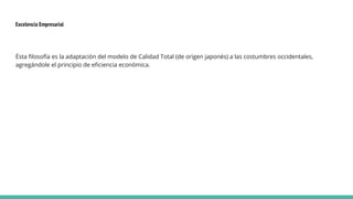 Excelencia Empresarial
Ésta filosofía es la adaptación del modelo de Calidad Total (de origen japonés) a las costumbres occidentales,
agregándole el principio de eficiencia económica.
 