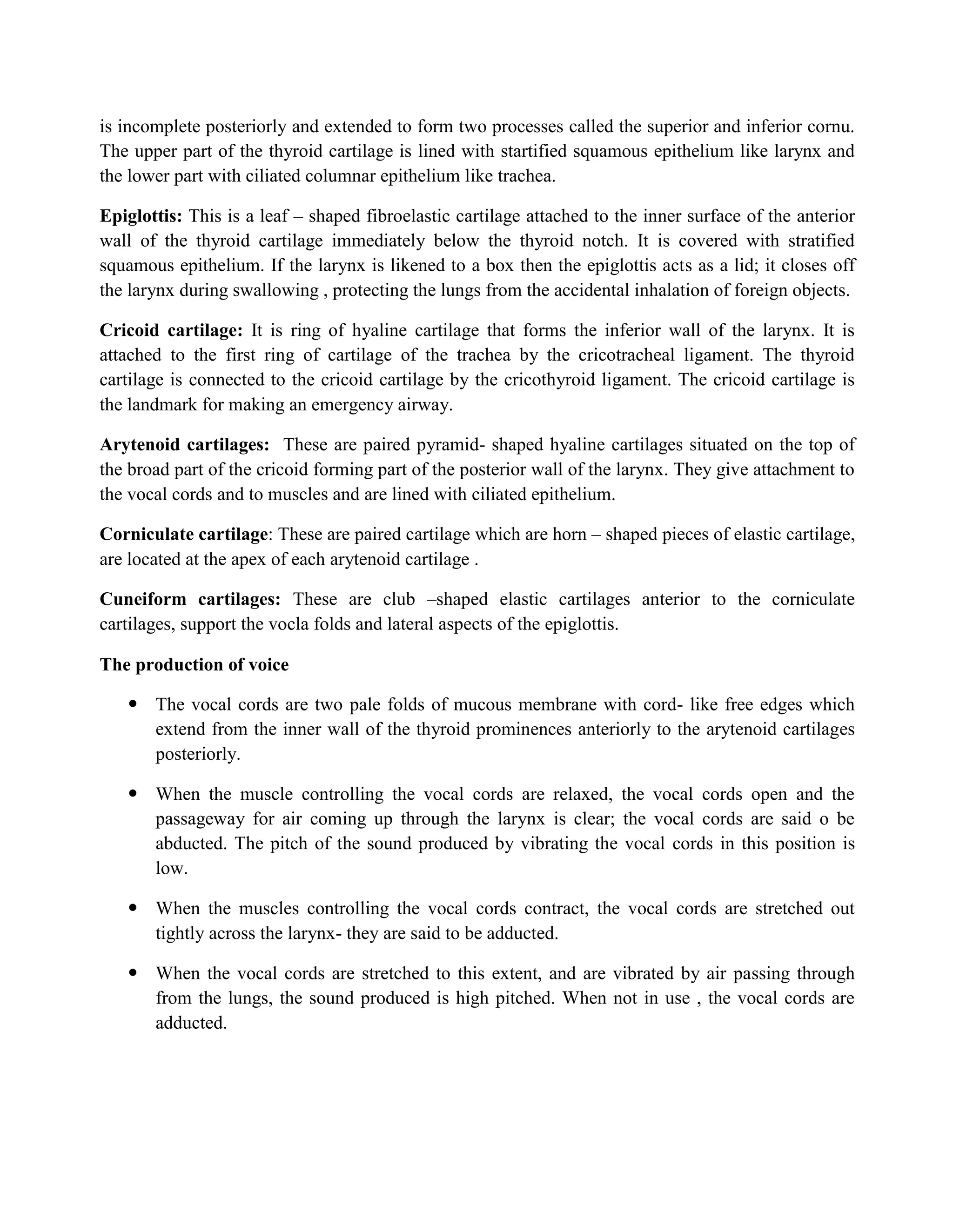 is incomplete posteriorly and extended to form two processes called the superior and inferior cornu.
The upper part of the thyroid cartilage is lined with startified squamous epithelium like larynx and
the lower part with ciliated columnar epithelium like trachea.
Epiglottis: This is a leaf – shaped fibroelastic cartilage attached to the inner surface of the anterior
wall of the thyroid cartilage immediately below the thyroid notch. It is covered with stratified
squamous epithelium. If the larynx is likened to a box then the epiglottis acts as a lid; it closes off
the larynx during swallowing , protecting the lungs from the accidental inhalation of foreign objects.
Cricoid cartilage: It is ring of hyaline cartilage that forms the inferior wall of the larynx. It is
attached to the first ring of cartilage of the trachea by the cricotracheal ligament. The thyroid
cartilage is connected to the cricoid cartilage by the cricothyroid ligament. The cricoid cartilage is
the landmark for making an emergency airway.
Arytenoid cartilages: These are paired pyramid- shaped hyaline cartilages situated on the top of
the broad part of the cricoid forming part of the posterior wall of the larynx. They give attachment to
the vocal cords and to muscles and are lined with ciliated epithelium.
Corniculate cartilage: These are paired cartilage which are horn – shaped pieces of elastic cartilage,
are located at the apex of each arytenoid cartilage .
Cuneiform cartilages: These are club –shaped elastic cartilages anterior to the corniculate
cartilages, support the vocla folds and lateral aspects of the epiglottis.
The production of voice
 The vocal cords are two pale folds of mucous membrane with cord- like free edges which
extend from the inner wall of the thyroid prominences anteriorly to the arytenoid cartilages
posteriorly.
 When the muscle controlling the vocal cords are relaxed, the vocal cords open and the
passageway for air coming up through the larynx is clear; the vocal cords are said o be
abducted. The pitch of the sound produced by vibrating the vocal cords in this position is
low.
 When the muscles controlling the vocal cords contract, the vocal cords are stretched out
tightly across the larynx- they are said to be adducted.
 When the vocal cords are stretched to this extent, and are vibrated by air passing through
from the lungs, the sound produced is high pitched. When not in use , the vocal cords are
adducted.
 