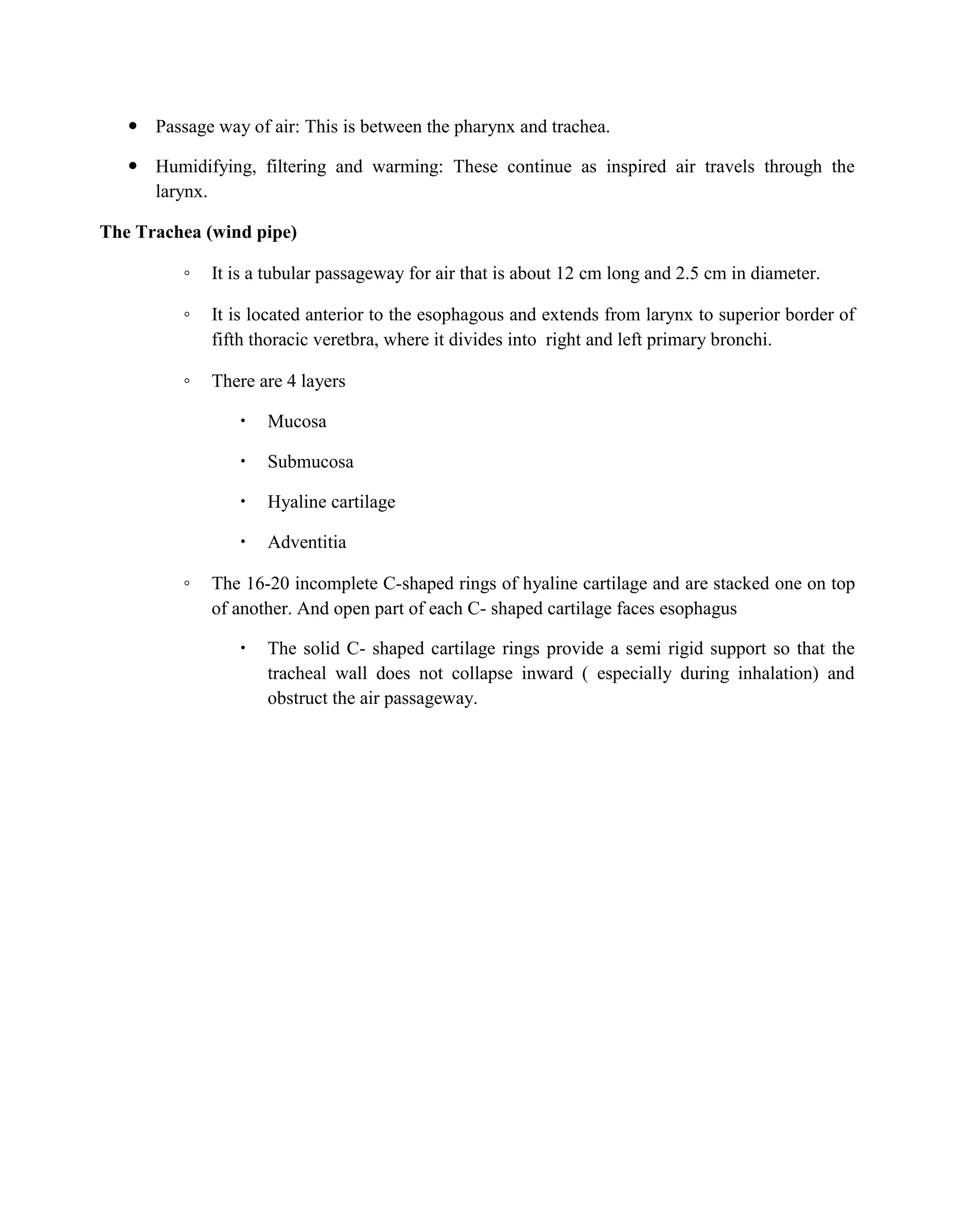 Passage way of air: This is between the pharynx and trachea.
 Humidifying, filtering and warming: These continue as inspired air travels through the
larynx.
The Trachea (wind pipe)
◦ It is a tubular passageway for air that is about 12 cm long and 2.5 cm in diameter.
◦ It is located anterior to the esophagous and extends from larynx to superior border of
fifth thoracic veretbra, where it divides into right and left primary bronchi.
◦ There are 4 layers
 Mucosa
 Submucosa
 Hyaline cartilage
 Adventitia
◦ The 16-20 incomplete C-shaped rings of hyaline cartilage and are stacked one on top
of another. And open part of each C- shaped cartilage faces esophagus
 The solid C- shaped cartilage rings provide a semi rigid support so that the
tracheal wall does not collapse inward ( especially during inhalation) and
obstruct the air passageway.
 