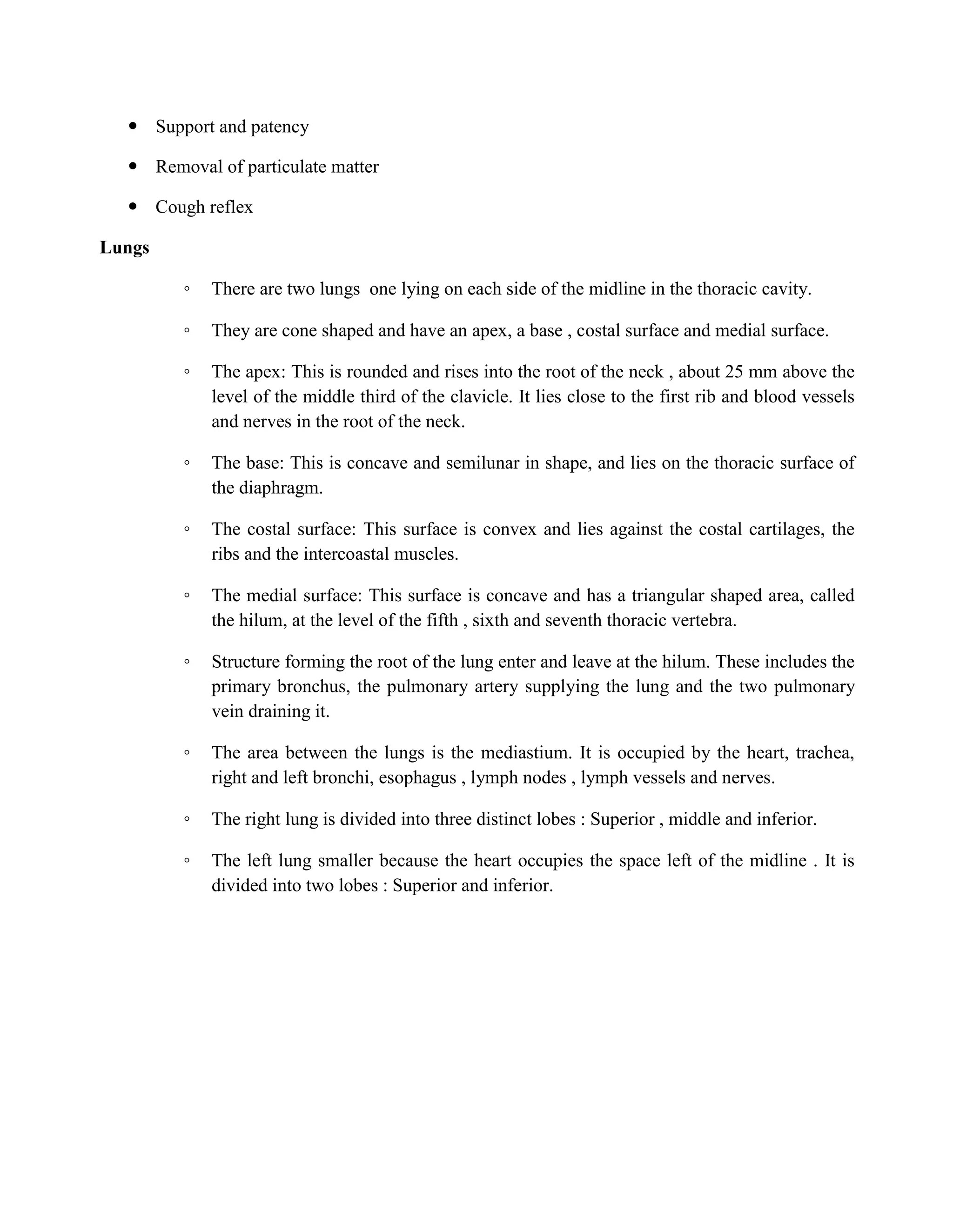  Support and patency
 Removal of particulate matter
 Cough reflex
Lungs
◦ There are two lungs one lying on each side of the midline in the thoracic cavity.
◦ They are cone shaped and have an apex, a base , costal surface and medial surface.
◦ The apex: This is rounded and rises into the root of the neck , about 25 mm above the
level of the middle third of the clavicle. It lies close to the first rib and blood vessels
and nerves in the root of the neck.
◦ The base: This is concave and semilunar in shape, and lies on the thoracic surface of
the diaphragm.
◦ The costal surface: This surface is convex and lies against the costal cartilages, the
ribs and the intercoastal muscles.
◦ The medial surface: This surface is concave and has a triangular shaped area, called
the hilum, at the level of the fifth , sixth and seventh thoracic vertebra.
◦ Structure forming the root of the lung enter and leave at the hilum. These includes the
primary bronchus, the pulmonary artery supplying the lung and the two pulmonary
vein draining it.
◦ The area between the lungs is the mediastium. It is occupied by the heart, trachea,
right and left bronchi, esophagus , lymph nodes , lymph vessels and nerves.
◦ The right lung is divided into three distinct lobes : Superior , middle and inferior.
◦ The left lung smaller because the heart occupies the space left of the midline . It is
divided into two lobes : Superior and inferior.
 