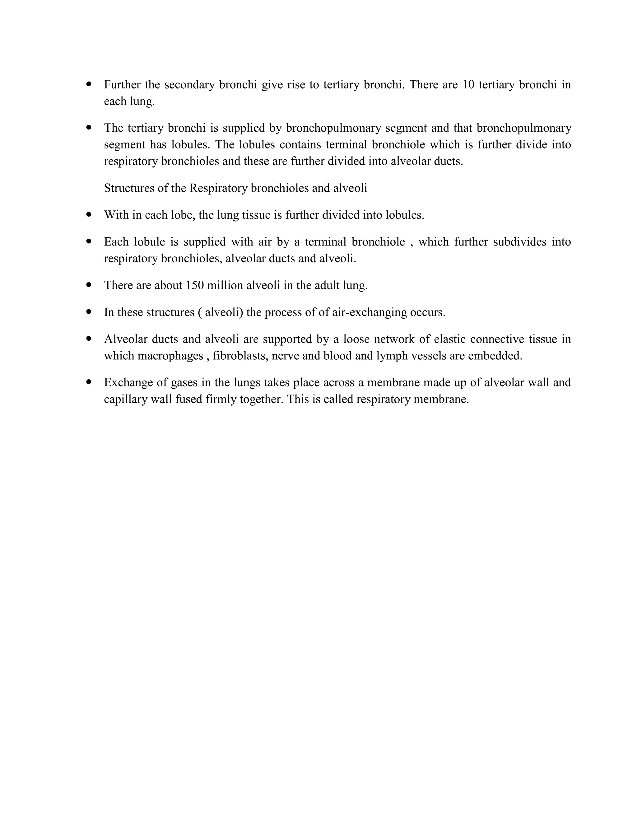  Further the secondary bronchi give rise to tertiary bronchi. There are 10 tertiary bronchi in
each lung.
 The tertiary bronchi is supplied by bronchopulmonary segment and that bronchopulmonary
segment has lobules. The lobules contains terminal bronchiole which is further divide into
respiratory bronchioles and these are further divided into alveolar ducts.
Structures of the Respiratory bronchioles and alveoli
 With in each lobe, the lung tissue is further divided into lobules.
 Each lobule is supplied with air by a terminal bronchiole , which further subdivides into
respiratory bronchioles, alveolar ducts and alveoli.
 There are about 150 million alveoli in the adult lung.
 In these structures ( alveoli) the process of of air-exchanging occurs.
 Alveolar ducts and alveoli are supported by a loose network of elastic connective tissue in
which macrophages , fibroblasts, nerve and blood and lymph vessels are embedded.
 Exchange of gases in the lungs takes place across a membrane made up of alveolar wall and
capillary wall fused firmly together. This is called respiratory membrane.
 