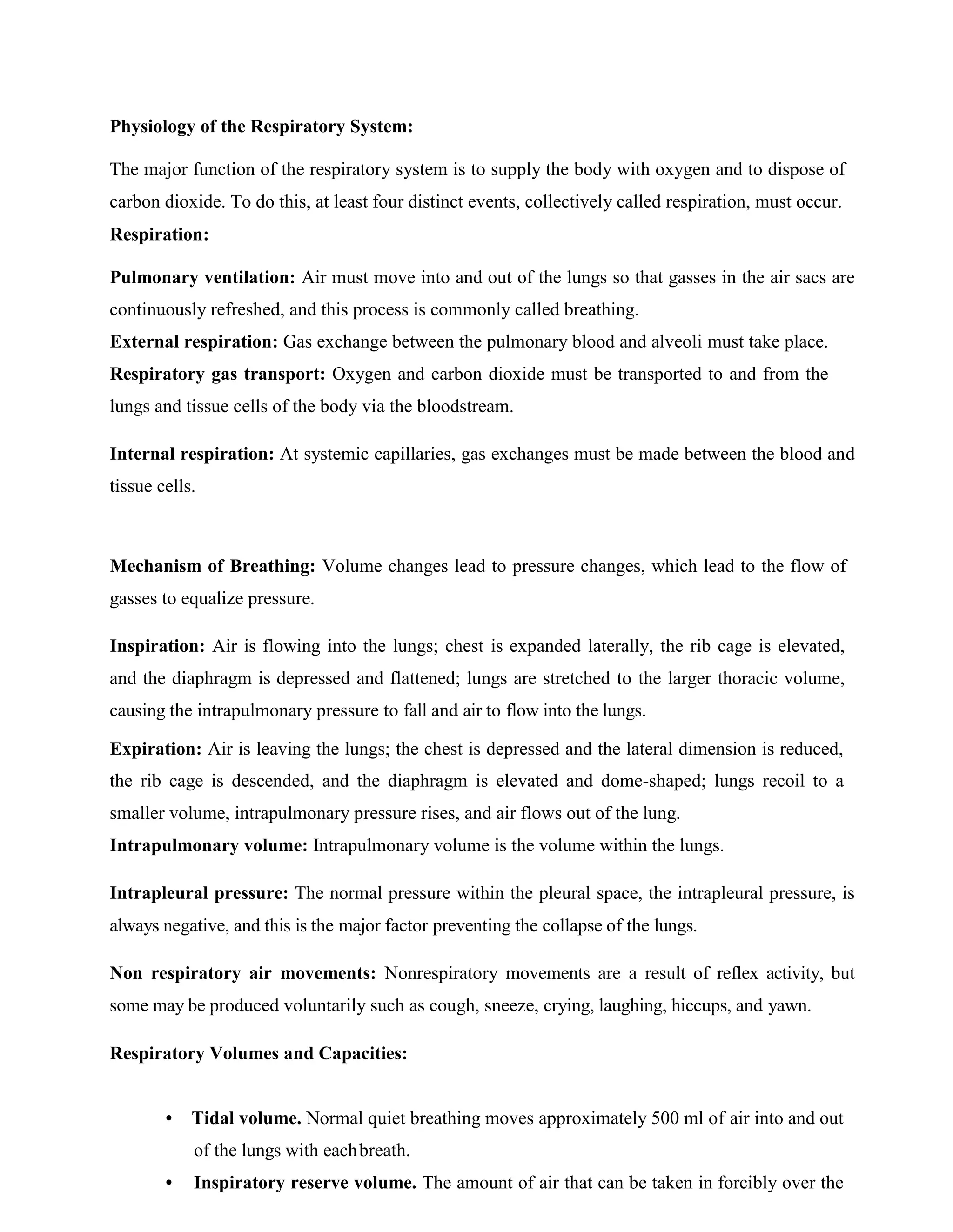Physiology of the Respiratory System:
The major function of the respiratory system is to supply the body with oxygen and to dispose of
carbon dioxide. To do this, at least four distinct events, collectively called respiration, must occur.
Respiration:
Pulmonary ventilation: Air must move into and out of the lungs so that gasses in the air sacs are
continuously refreshed, and this process is commonly called breathing.
External respiration: Gas exchange between the pulmonary blood and alveoli must take place.
Respiratory gas transport: Oxygen and carbon dioxide must be transported to and from the
lungs and tissue cells of the body via the bloodstream.
Internal respiration: At systemic capillaries, gas exchanges must be made between the blood and
tissue cells.
Mechanism of Breathing: Volume changes lead to pressure changes, which lead to the flow of
gasses to equalize pressure.
Inspiration: Air is flowing into the lungs; chest is expanded laterally, the rib cage is elevated,
and the diaphragm is depressed and flattened; lungs are stretched to the larger thoracic volume,
causing the intrapulmonary pressure to fall and air to flow into the lungs.
Expiration: Air is leaving the lungs; the chest is depressed and the lateral dimension is reduced,
the rib cage is descended, and the diaphragm is elevated and dome-shaped; lungs recoil to a
smaller volume, intrapulmonary pressure rises, and air flows out of the lung.
Intrapulmonary volume: Intrapulmonary volume is the volume within the lungs.
Intrapleural pressure: The normal pressure within the pleural space, the intrapleural pressure, is
always negative, and this is the major factor preventing the collapse of the lungs.
Non respiratory air movements: Nonrespiratory movements are a result of reflex activity, but
some may be produced voluntarily such as cough, sneeze, crying, laughing, hiccups, and yawn.
Respiratory Volumes and Capacities:
• Tidal volume. Normal quiet breathing moves approximately 500 ml of air into and out
of the lungs with eachbreath.
• Inspiratory reserve volume. The amount of air that can be taken in forcibly over the
 