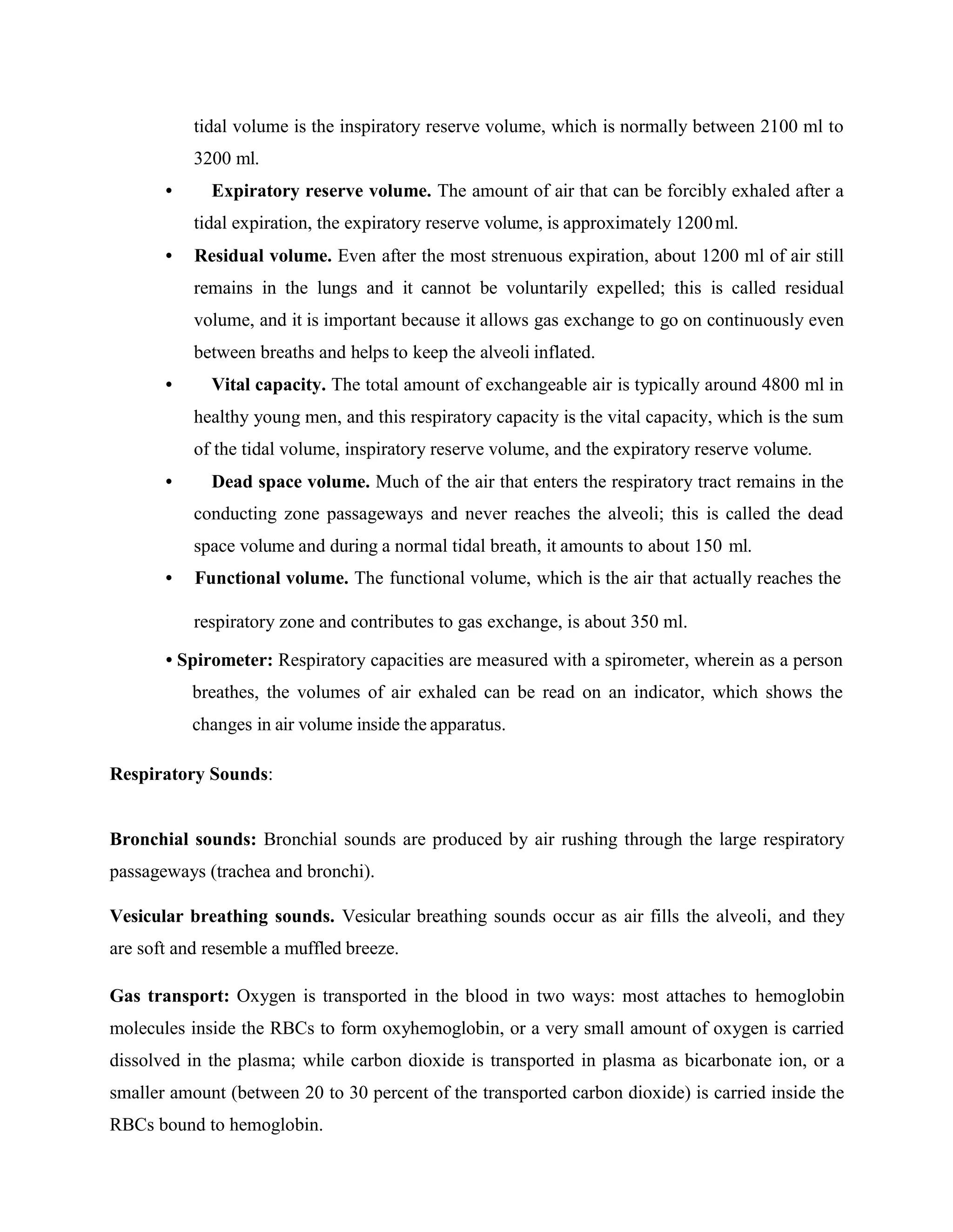 tidal volume is the inspiratory reserve volume, which is normally between 2100 ml to
3200 ml.
• Expiratory reserve volume. The amount of air that can be forcibly exhaled after a
tidal expiration, the expiratory reserve volume, is approximately 1200ml.
• Residual volume. Even after the most strenuous expiration, about 1200 ml of air still
remains in the lungs and it cannot be voluntarily expelled; this is called residual
volume, and it is important because it allows gas exchange to go on continuously even
between breaths and helps to keep the alveoli inflated.
• Vital capacity. The total amount of exchangeable air is typically around 4800 ml in
healthy young men, and this respiratory capacity is the vital capacity, which is the sum
of the tidal volume, inspiratory reserve volume, and the expiratory reserve volume.
• Dead space volume. Much of the air that enters the respiratory tract remains in the
conducting zone passageways and never reaches the alveoli; this is called the dead
space volume and during a normal tidal breath, it amounts to about 150 ml.
• Functional volume. The functional volume, which is the air that actually reaches the
respiratory zone and contributes to gas exchange, is about 350 ml.
• Spirometer: Respiratory capacities are measured with a spirometer, wherein as a person
breathes, the volumes of air exhaled can be read on an indicator, which shows the
changes in air volume inside the apparatus.
Respiratory Sounds:
Bronchial sounds: Bronchial sounds are produced by air rushing through the large respiratory
passageways (trachea and bronchi).
Vesicular breathing sounds. Vesicular breathing sounds occur as air fills the alveoli, and they
are soft and resemble a muffled breeze.
Gas transport: Oxygen is transported in the blood in two ways: most attaches to hemoglobin
molecules inside the RBCs to form oxyhemoglobin, or a very small amount of oxygen is carried
dissolved in the plasma; while carbon dioxide is transported in plasma as bicarbonate ion, or a
smaller amount (between 20 to 30 percent of the transported carbon dioxide) is carried inside the
RBCs bound to hemoglobin.
 