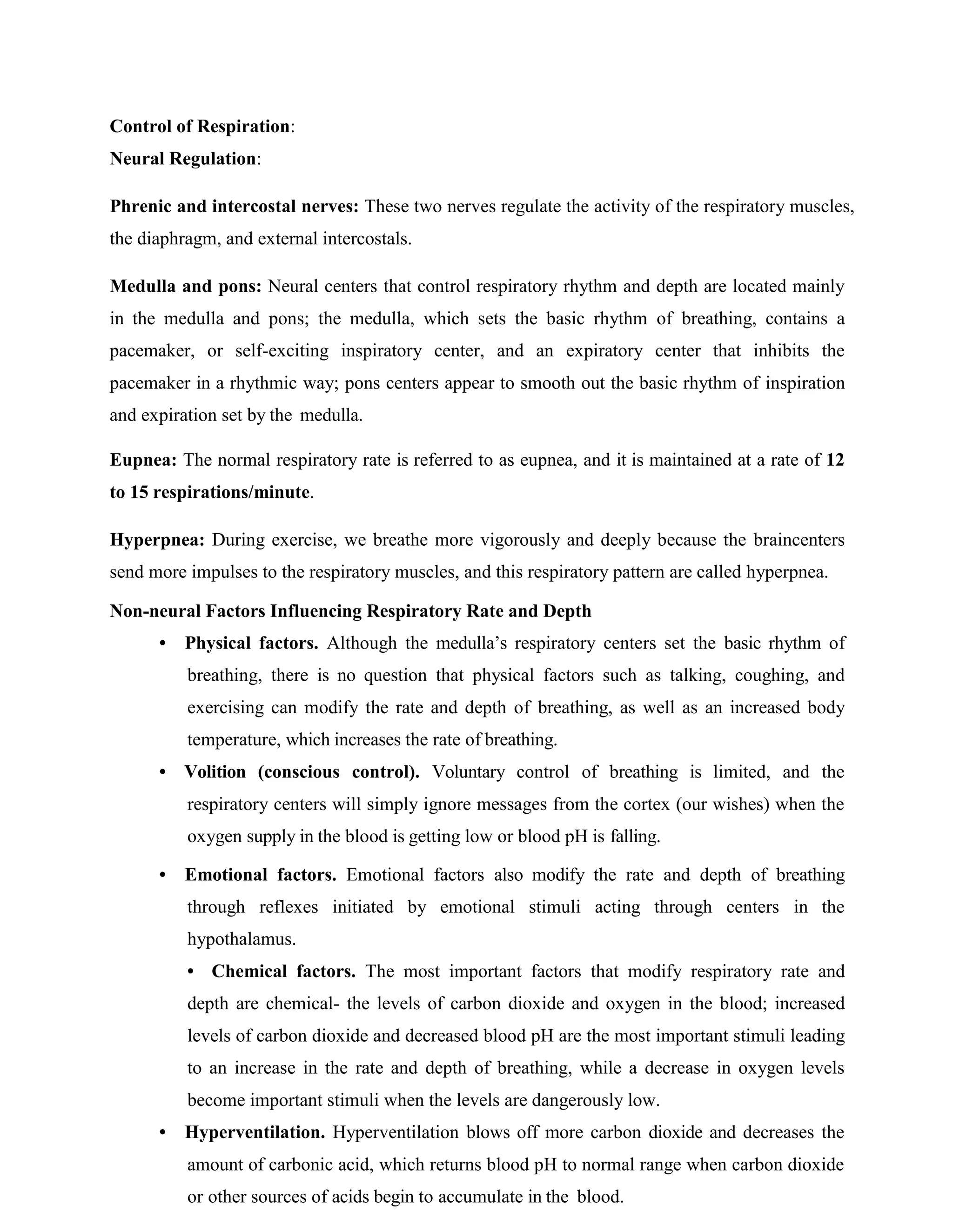 Control of Respiration:
Neural Regulation:
Phrenic and intercostal nerves: These two nerves regulate the activity of the respiratory muscles,
the diaphragm, and external intercostals.
Medulla and pons: Neural centers that control respiratory rhythm and depth are located mainly
in the medulla and pons; the medulla, which sets the basic rhythm of breathing, contains a
pacemaker, or self-exciting inspiratory center, and an expiratory center that inhibits the
pacemaker in a rhythmic way; pons centers appear to smooth out the basic rhythm of inspiration
and expiration set by the medulla.
Eupnea: The normal respiratory rate is referred to as eupnea, and it is maintained at a rate of 12
to 15 respirations/minute.
Hyperpnea: During exercise, we breathe more vigorously and deeply because the braincenters
send more impulses to the respiratory muscles, and this respiratory pattern are called hyperpnea.
Non-neural Factors Influencing Respiratory Rate and Depth
• Physical factors. Although the medulla’s respiratory centers set the basic rhythm of
breathing, there is no question that physical factors such as talking, coughing, and
exercising can modify the rate and depth of breathing, as well as an increased body
temperature, which increases the rate of breathing.
• Volition (conscious control). Voluntary control of breathing is limited, and the
respiratory centers will simply ignore messages from the cortex (our wishes) when the
oxygen supply in the blood is getting low or blood pH is falling.
• Emotional factors. Emotional factors also modify the rate and depth of breathing
through reflexes initiated by emotional stimuli acting through centers in the
hypothalamus.
• Chemical factors. The most important factors that modify respiratory rate and
depth are chemical- the levels of carbon dioxide and oxygen in the blood; increased
levels of carbon dioxide and decreased blood pH are the most important stimuli leading
to an increase in the rate and depth of breathing, while a decrease in oxygen levels
become important stimuli when the levels are dangerously low.
• Hyperventilation. Hyperventilation blows off more carbon dioxide and decreases the
amount of carbonic acid, which returns blood pH to normal range when carbon dioxide
or other sources of acids begin to accumulate in the blood.
 