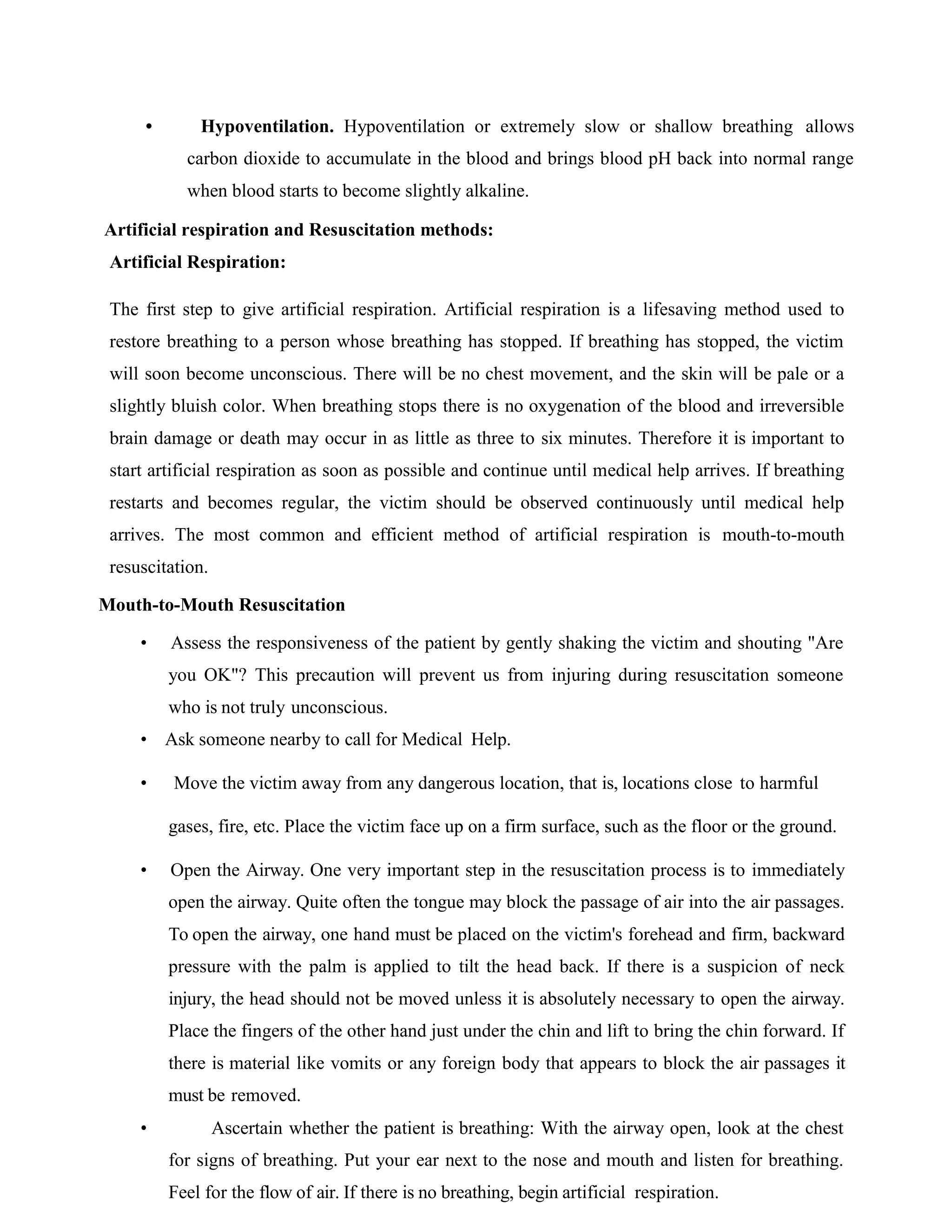 • Hypoventilation. Hypoventilation or extremely slow or shallow breathing allows
carbon dioxide to accumulate in the blood and brings blood pH back into normal range
when blood starts to become slightly alkaline.
Artificial respiration and Resuscitation methods:
Artificial Respiration:
The first step to give artificial respiration. Artificial respiration is a lifesaving method used to
restore breathing to a person whose breathing has stopped. If breathing has stopped, the victim
will soon become unconscious. There will be no chest movement, and the skin will be pale or a
slightly bluish color. When breathing stops there is no oxygenation of the blood and irreversible
brain damage or death may occur in as little as three to six minutes. Therefore it is important to
start artificial respiration as soon as possible and continue until medical help arrives. If breathing
restarts and becomes regular, the victim should be observed continuously until medical help
arrives. The most common and efficient method of artificial respiration is mouth-to-mouth
resuscitation.
Mouth-to-Mouth Resuscitation
• Assess the responsiveness of the patient by gently shaking the victim and shouting "Are
you OK"? This precaution will prevent us from injuring during resuscitation someone
who is not truly unconscious.
• Ask someone nearby to call for Medical Help.
• Move the victim away from any dangerous location, that is, locations close to harmful
gases, fire, etc. Place the victim face up on a firm surface, such as the floor or the ground.
• Open the Airway. One very important step in the resuscitation process is to immediately
open the airway. Quite often the tongue may block the passage of air into the air passages.
To open the airway, one hand must be placed on the victim's forehead and firm, backward
pressure with the palm is applied to tilt the head back. If there is a suspicion of neck
injury, the head should not be moved unless it is absolutely necessary to open the airway.
Place the fingers of the other hand just under the chin and lift to bring the chin forward. If
there is material like vomits or any foreign body that appears to block the air passages it
must be removed.
• Ascertain whether the patient is breathing: With the airway open, look at the chest
for signs of breathing. Put your ear next to the nose and mouth and listen for breathing.
Feel for the flow of air. If there is no breathing, begin artificial respiration.
 