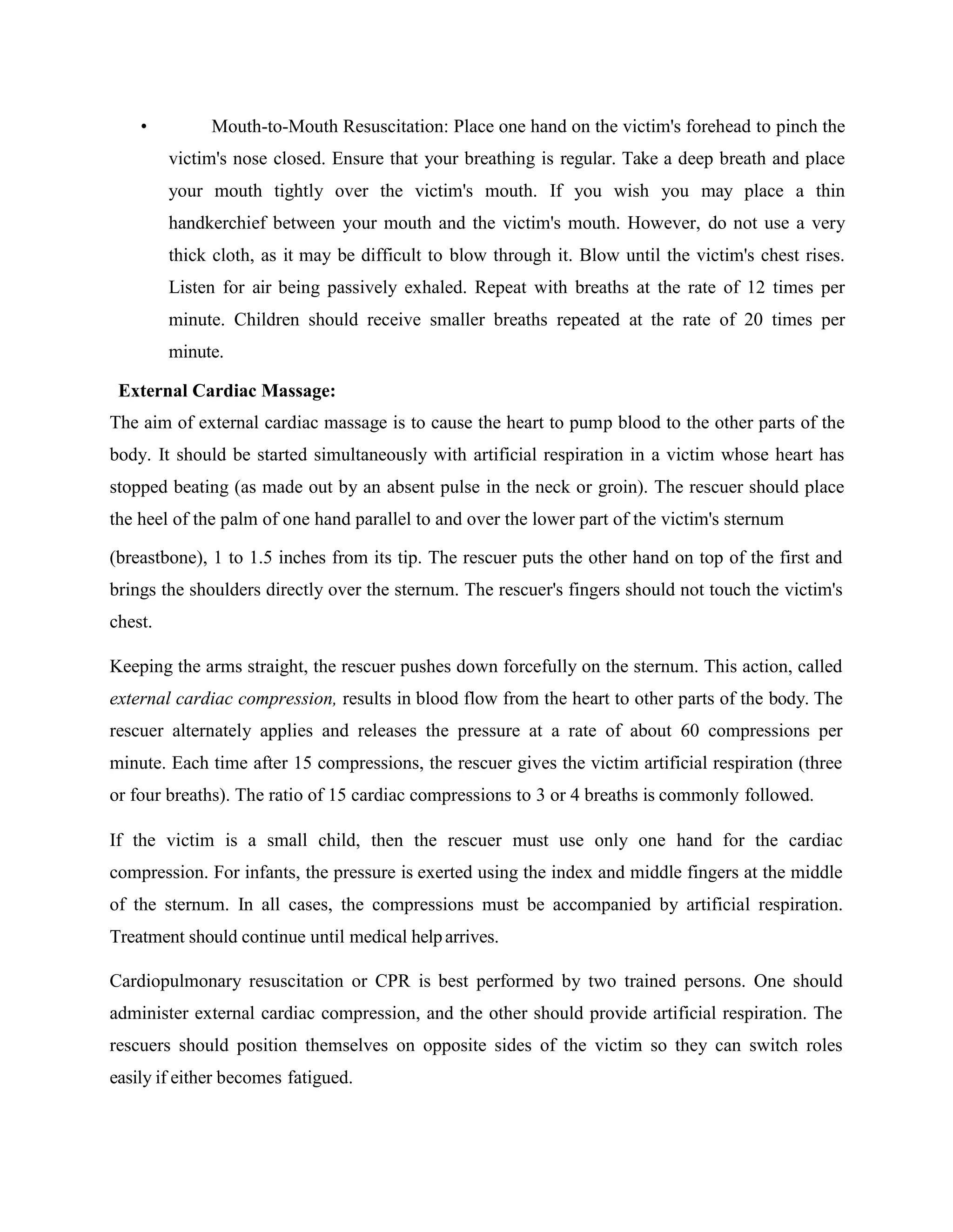 • Mouth-to-Mouth Resuscitation: Place one hand on the victim's forehead to pinch the
victim's nose closed. Ensure that your breathing is regular. Take a deep breath and place
your mouth tightly over the victim's mouth. If you wish you may place a thin
handkerchief between your mouth and the victim's mouth. However, do not use a very
thick cloth, as it may be difficult to blow through it. Blow until the victim's chest rises.
Listen for air being passively exhaled. Repeat with breaths at the rate of 12 times per
minute. Children should receive smaller breaths repeated at the rate of 20 times per
minute.
External Cardiac Massage:
The aim of external cardiac massage is to cause the heart to pump blood to the other parts of the
body. It should be started simultaneously with artificial respiration in a victim whose heart has
stopped beating (as made out by an absent pulse in the neck or groin). The rescuer should place
the heel of the palm of one hand parallel to and over the lower part of the victim's sternum
(breastbone), 1 to 1.5 inches from its tip. The rescuer puts the other hand on top of the first and
brings the shoulders directly over the sternum. The rescuer's fingers should not touch the victim's
chest.
Keeping the arms straight, the rescuer pushes down forcefully on the sternum. This action, called
external cardiac compression, results in blood flow from the heart to other parts of the body. The
rescuer alternately applies and releases the pressure at a rate of about 60 compressions per
minute. Each time after 15 compressions, the rescuer gives the victim artificial respiration (three
or four breaths). The ratio of 15 cardiac compressions to 3 or 4 breaths is commonly followed.
If the victim is a small child, then the rescuer must use only one hand for the cardiac
compression. For infants, the pressure is exerted using the index and middle fingers at the middle
of the sternum. In all cases, the compressions must be accompanied by artificial respiration.
Treatment should continue until medical helparrives.
Cardiopulmonary resuscitation or CPR is best performed by two trained persons. One should
administer external cardiac compression, and the other should provide artificial respiration. The
rescuers should position themselves on opposite sides of the victim so they can switch roles
easily if either becomes fatigued.
 