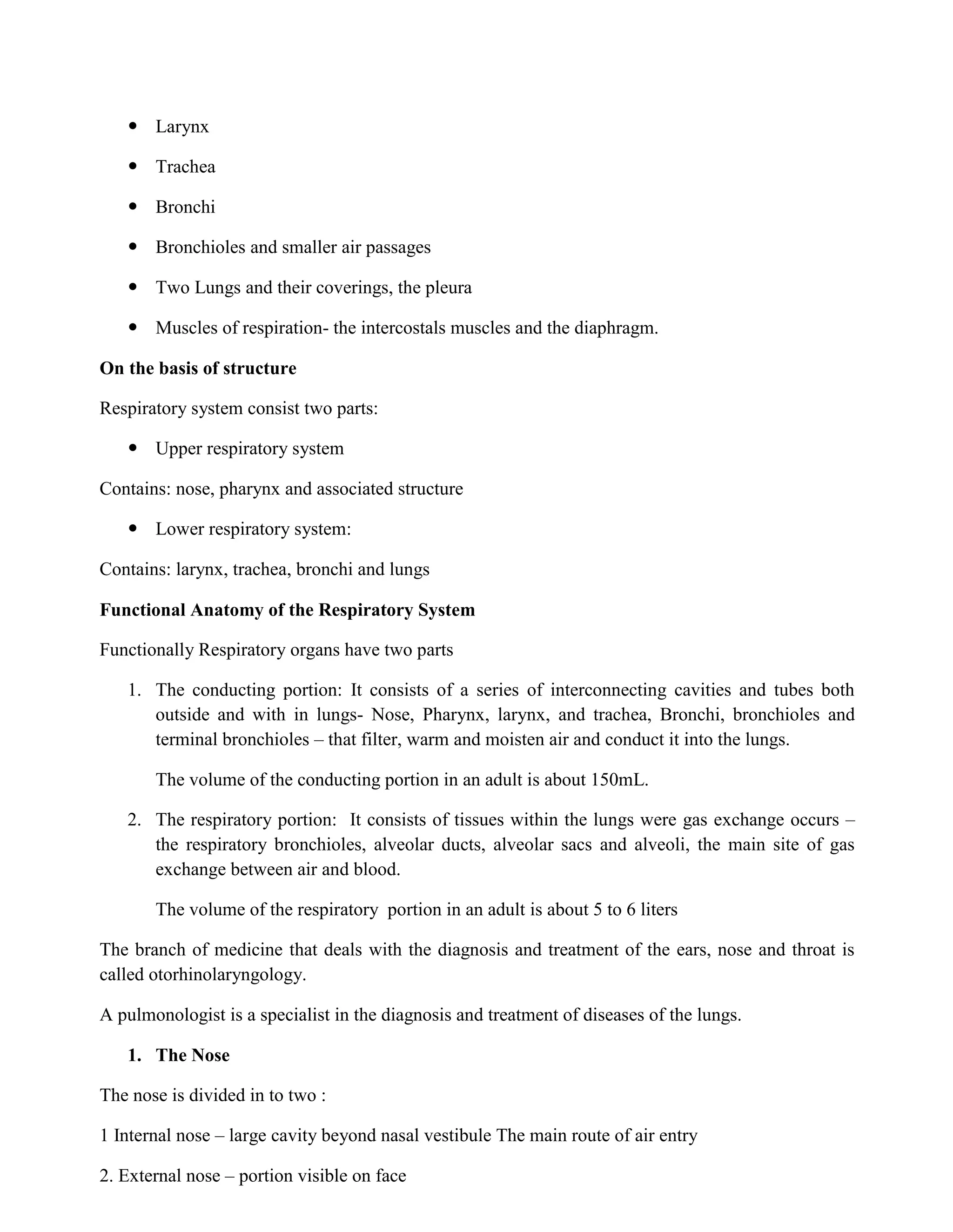  Larynx
 Trachea
 Bronchi
 Bronchioles and smaller air passages
 Two Lungs and their coverings, the pleura
 Muscles of respiration- the intercostals muscles and the diaphragm.
On the basis of structure
Respiratory system consist two parts:
 Upper respiratory system
Contains: nose, pharynx and associated structure
 Lower respiratory system:
Contains: larynx, trachea, bronchi and lungs
Functional Anatomy of the Respiratory System
Functionally Respiratory organs have two parts
1. The conducting portion: It consists of a series of interconnecting cavities and tubes both
outside and with in lungs- Nose, Pharynx, larynx, and trachea, Bronchi, bronchioles and
terminal bronchioles – that filter, warm and moisten air and conduct it into the lungs.
The volume of the conducting portion in an adult is about 150mL.
2. The respiratory portion: It consists of tissues within the lungs were gas exchange occurs –
the respiratory bronchioles, alveolar ducts, alveolar sacs and alveoli, the main site of gas
exchange between air and blood.
The volume of the respiratory portion in an adult is about 5 to 6 liters
The branch of medicine that deals with the diagnosis and treatment of the ears, nose and throat is
called otorhinolaryngology.
A pulmonologist is a specialist in the diagnosis and treatment of diseases of the lungs.
1. The Nose
The nose is divided in to two :
1 Internal nose – large cavity beyond nasal vestibule The main route of air entry
2. External nose – portion visible on face
 