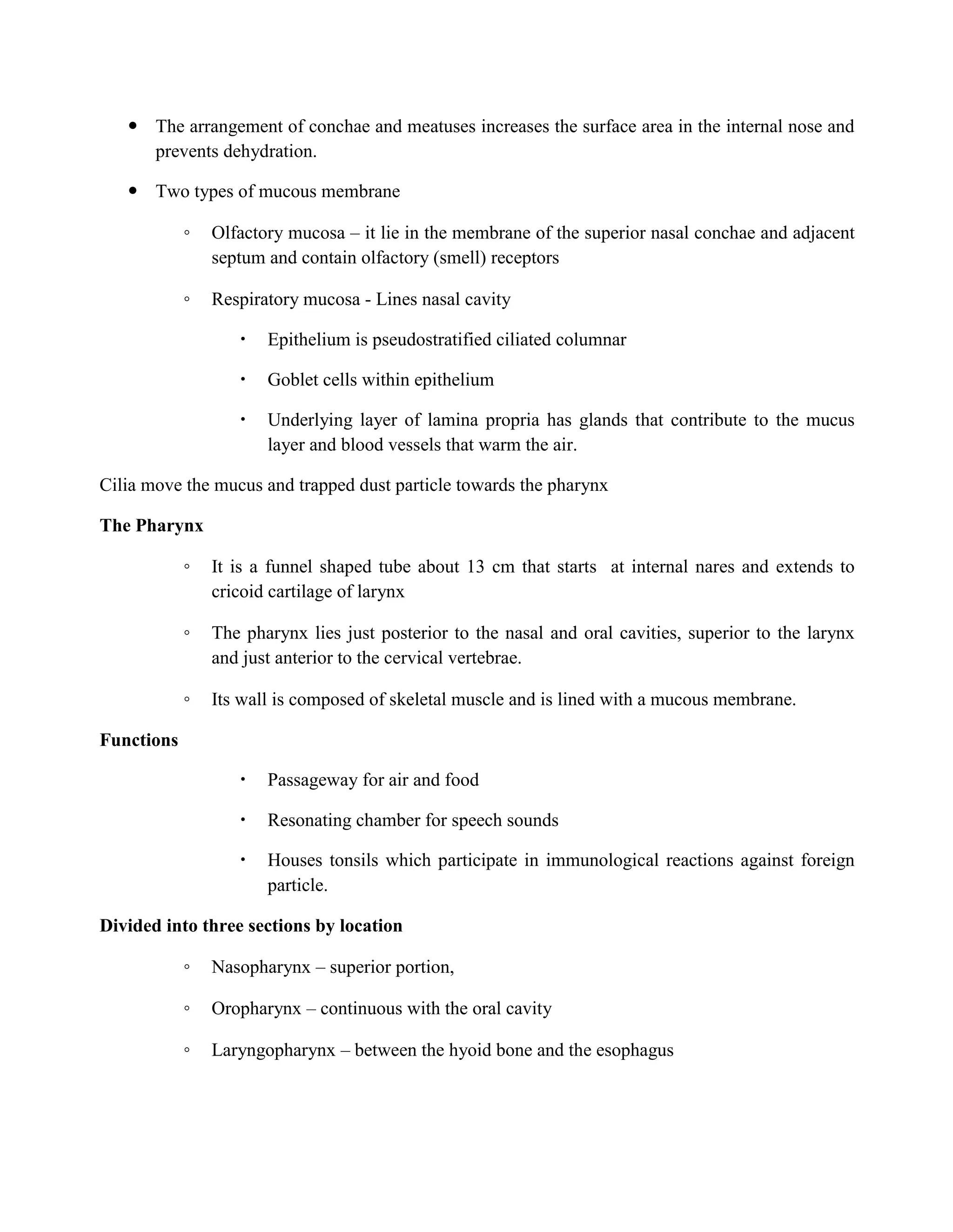  The arrangement of conchae and meatuses increases the surface area in the internal nose and
prevents dehydration.
 Two types of mucous membrane
◦ Olfactory mucosa – it lie in the membrane of the superior nasal conchae and adjacent
septum and contain olfactory (smell) receptors
◦ Respiratory mucosa - Lines nasal cavity
 Epithelium is pseudostratified ciliated columnar
 Goblet cells within epithelium
 Underlying layer of lamina propria has glands that contribute to the mucus
layer and blood vessels that warm the air.
Cilia move the mucus and trapped dust particle towards the pharynx
The Pharynx
◦ It is a funnel shaped tube about 13 cm that starts at internal nares and extends to
cricoid cartilage of larynx
◦ The pharynx lies just posterior to the nasal and oral cavities, superior to the larynx
and just anterior to the cervical vertebrae.
◦ Its wall is composed of skeletal muscle and is lined with a mucous membrane.
Functions
 Passageway for air and food
 Resonating chamber for speech sounds
 Houses tonsils which participate in immunological reactions against foreign
particle.
Divided into three sections by location
◦ Nasopharynx – superior portion,
◦ Oropharynx – continuous with the oral cavity
◦ Laryngopharynx – between the hyoid bone and the esophagus
 