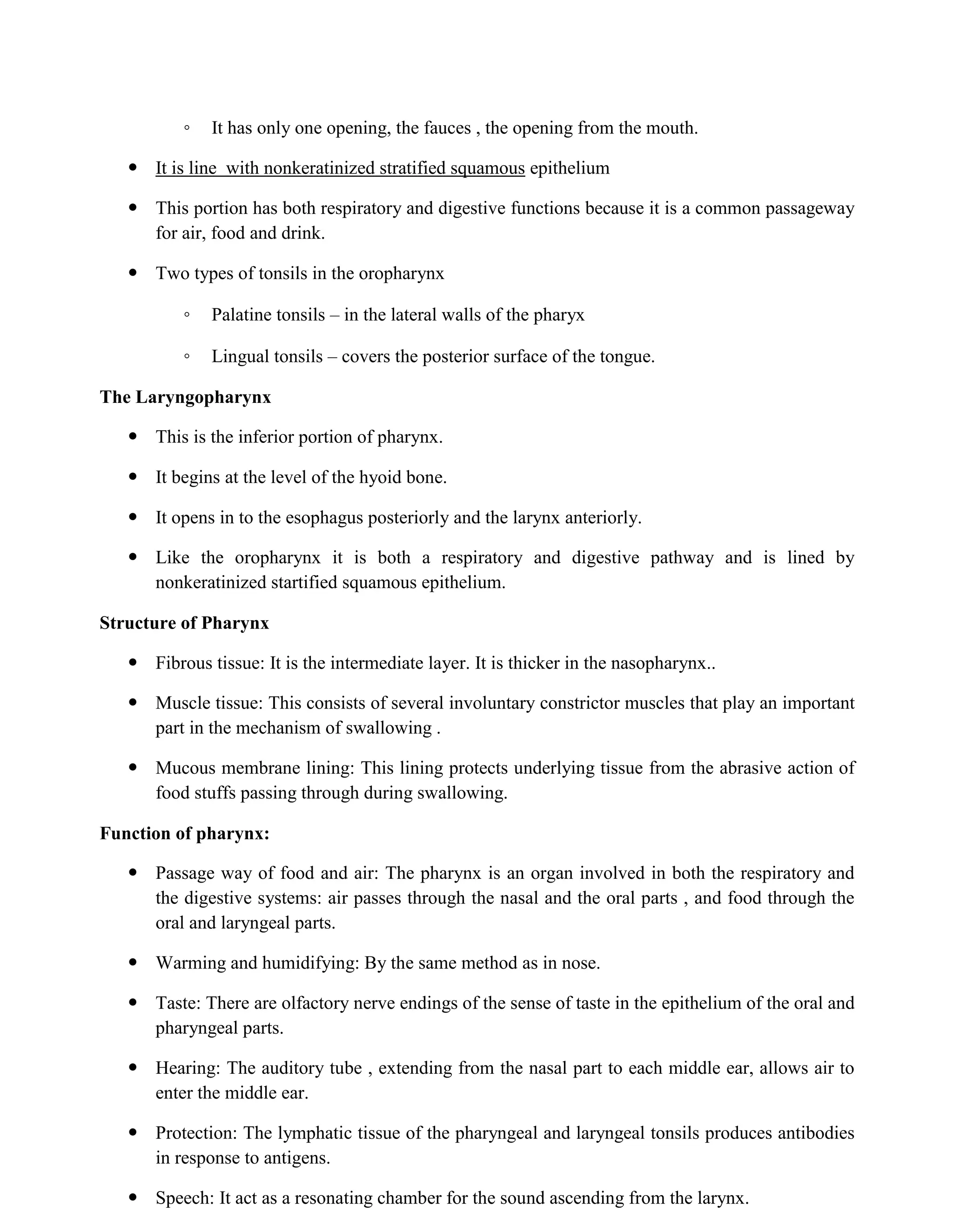 ◦ It has only one opening, the fauces , the opening from the mouth.
 It is line with nonkeratinized stratified squamous epithelium
 This portion has both respiratory and digestive functions because it is a common passageway
for air, food and drink.
 Two types of tonsils in the oropharynx
◦ Palatine tonsils – in the lateral walls of the pharyx
◦ Lingual tonsils – covers the posterior surface of the tongue.
The Laryngopharynx
 This is the inferior portion of pharynx.
 It begins at the level of the hyoid bone.
 It opens in to the esophagus posteriorly and the larynx anteriorly.
 Like the oropharynx it is both a respiratory and digestive pathway and is lined by
nonkeratinized startified squamous epithelium.
Structure of Pharynx
 Fibrous tissue: It is the intermediate layer. It is thicker in the nasopharynx..
 Muscle tissue: This consists of several involuntary constrictor muscles that play an important
part in the mechanism of swallowing .
 Mucous membrane lining: This lining protects underlying tissue from the abrasive action of
food stuffs passing through during swallowing.
Function of pharynx:
 Passage way of food and air: The pharynx is an organ involved in both the respiratory and
the digestive systems: air passes through the nasal and the oral parts , and food through the
oral and laryngeal parts.
 Warming and humidifying: By the same method as in nose.
 Taste: There are olfactory nerve endings of the sense of taste in the epithelium of the oral and
pharyngeal parts.
 Hearing: The auditory tube , extending from the nasal part to each middle ear, allows air to
enter the middle ear.
 Protection: The lymphatic tissue of the pharyngeal and laryngeal tonsils produces antibodies
in response to antigens.
 Speech: It act as a resonating chamber for the sound ascending from the larynx.
 