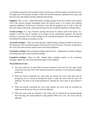 is incomplete posteriorly and extended to form two processes called the superior and inferior cornu.
The upper part of the thyroid cartilage is lined with startified squamous epithelium like larynx and
the lower part with ciliated columnar epithelium like trachea.
Epiglottis: This is a leaf – shaped fibroelastic cartilage attached to the inner surface of the anterior
wall of the thyroid cartilage immediately below the thyroid notch. It is covered with stratified
squamous epithelium. If the larynx is likened to a box then the epiglottis acts as a lid; it closes off
the larynx during swallowing , protecting the lungs from the accidental inhalation of foreign objects.
Cricoid cartilage: It is ring of hyaline cartilage that forms the inferior wall of the larynx. It is
attached to the first ring of cartilage of the trachea by the cricotracheal ligament. The thyroid
cartilage is connected to the cricoid cartilage by the cricothyroid ligament. The cricoid cartilage is
the landmark for making an emergency airway.
Arytenoid cartilages: These are paired pyramid- shaped hyaline cartilages situated on the top of
the broad part of the cricoid forming part of the posterior wall of the larynx. They give attachment to
the vocal cords and to muscles and are lined with ciliated epithelium.
Corniculate cartilage: These are paired cartilage which are horn – shaped pieces of elastic cartilage,
are located at the apex of each arytenoid cartilage .
Cuneiform cartilages: These are club –shaped elastic cartilages anterior to the corniculate
cartilages, support the vocla folds and lateral aspects of the epiglottis.
The production of voice
 The vocal cords are two pale folds of mucous membrane with cord- like free edges which
extend from the inner wall of the thyroid prominences anteriorly to the arytenoid cartilages
posteriorly.
 When the muscle controlling the vocal cords are relaxed, the vocal cords open and the
passageway for air coming up through the larynx is clear; the vocal cords are said o be
abducted. The pitch of the sound produced by vibrating the vocal cords in this position is
low.
 When the muscles controlling the vocal cords contract, the vocal cords are stretched out
tightly across the larynx- they are said to be adducted.
 When the vocal cords are stretched to this extent, and are vibrated by air passing through
from the lungs, the sound produced is high pitched. When not in use , the vocal cords are
adducted.
 
