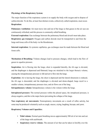 Physiology of the Respiratory System:
The major function of the respiratory system is to supply the body with oxygen and to dispose of
carbon dioxide. To do this, at least four distinct events, collectively called respiration, must occur.
Respiration:
Pulmonary ventilation: Air must move into and out of the lungs so that gasses in the air sacs are
continuously refreshed, and this process is commonly called breathing.
External respiration: Gas exchange between the pulmonary blood and alveoli must take place.
Respiratory gas transport: Oxygen and carbon dioxide must be transported to and from the
lungs and tissue cells of the body via the bloodstream.
Internal respiration: At systemic capillaries, gas exchanges must be made between the blood and
tissue cells.
Mechanism of Breathing: Volume changes lead to pressure changes, which lead to the flow of
gasses to equalize pressure.
Inspiration: Air is flowing into the lungs; chest is expanded laterally, the rib cage is elevated,
and the diaphragm is depressed and flattened; lungs are stretched to the larger thoracic volume,
causing the intrapulmonary pressure to fall and air to flow into the lungs.
Expiration: Air is leaving the lungs; the chest is depressed and the lateral dimension is reduced,
the rib cage is descended, and the diaphragm is elevated and dome-shaped; lungs recoil to a
smaller volume, intrapulmonary pressure rises, and air flows out of the lung.
Intrapulmonary volume: Intrapulmonary volume is the volume within the lungs.
Intrapleural pressure: The normal pressure within the pleural space, the intrapleural pressure, is
always negative, and this is the major factor preventing the collapse of the lungs.
Non respiratory air movements: Nonrespiratory movements are a result of reflex activity, but
some may be produced voluntarily such as cough, sneeze, crying, laughing, hiccups, and yawn.
Respiratory Volumes and Capacities:
• Tidal volume. Normal quiet breathing moves approximately 500 ml of air into and out
of the lungs with eachbreath.
• Inspiratory reserve volume. The amount of air that can be taken in forcibly over the
 