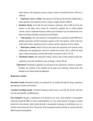 tidal volume is the inspiratory reserve volume, which is normally between 2100 ml to
3200 ml.
• Expiratory reserve volume. The amount of air that can be forcibly exhaled after a
tidal expiration, the expiratory reserve volume, is approximately 1200ml.
• Residual volume. Even after the most strenuous expiration, about 1200 ml of air still
remains in the lungs and it cannot be voluntarily expelled; this is called residual
volume, and it is important because it allows gas exchange to go on continuously even
between breaths and helps to keep the alveoli inflated.
• Vital capacity. The total amount of exchangeable air is typically around 4800 ml in
healthy young men, and this respiratory capacity is the vital capacity, which is the sum
of the tidal volume, inspiratory reserve volume, and the expiratory reserve volume.
• Dead space volume. Much of the air that enters the respiratory tract remains in the
conducting zone passageways and never reaches the alveoli; this is called the dead
space volume and during a normal tidal breath, it amounts to about 150 ml.
• Functional volume. The functional volume, which is the air that actually reaches the
respiratory zone and contributes to gas exchange, is about 350 ml.
• Spirometer: Respiratory capacities are measured with a spirometer, wherein as a person
breathes, the volumes of air exhaled can be read on an indicator, which shows the
changes in air volume inside the apparatus.
Respiratory Sounds:
Bronchial sounds: Bronchial sounds are produced by air rushing through the large respiratory
passageways (trachea and bronchi).
Vesicular breathing sounds. Vesicular breathing sounds occur as air fills the alveoli, and they
are soft and resemble a muffled breeze.
Gas transport: Oxygen is transported in the blood in two ways: most attaches to hemoglobin
molecules inside the RBCs to form oxyhemoglobin, or a very small amount of oxygen is carried
dissolved in the plasma; while carbon dioxide is transported in plasma as bicarbonate ion, or a
smaller amount (between 20 to 30 percent of the transported carbon dioxide) is carried inside the
RBCs bound to hemoglobin.
 