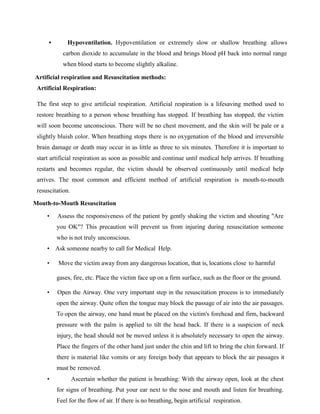 • Hypoventilation. Hypoventilation or extremely slow or shallow breathing allows
carbon dioxide to accumulate in the blood and brings blood pH back into normal range
when blood starts to become slightly alkaline.
Artificial respiration and Resuscitation methods:
Artificial Respiration:
The first step to give artificial respiration. Artificial respiration is a lifesaving method used to
restore breathing to a person whose breathing has stopped. If breathing has stopped, the victim
will soon become unconscious. There will be no chest movement, and the skin will be pale or a
slightly bluish color. When breathing stops there is no oxygenation of the blood and irreversible
brain damage or death may occur in as little as three to six minutes. Therefore it is important to
start artificial respiration as soon as possible and continue until medical help arrives. If breathing
restarts and becomes regular, the victim should be observed continuously until medical help
arrives. The most common and efficient method of artificial respiration is mouth-to-mouth
resuscitation.
Mouth-to-Mouth Resuscitation
• Assess the responsiveness of the patient by gently shaking the victim and shouting "Are
you OK"? This precaution will prevent us from injuring during resuscitation someone
who is not truly unconscious.
• Ask someone nearby to call for Medical Help.
• Move the victim away from any dangerous location, that is, locations close to harmful
gases, fire, etc. Place the victim face up on a firm surface, such as the floor or the ground.
• Open the Airway. One very important step in the resuscitation process is to immediately
open the airway. Quite often the tongue may block the passage of air into the air passages.
To open the airway, one hand must be placed on the victim's forehead and firm, backward
pressure with the palm is applied to tilt the head back. If there is a suspicion of neck
injury, the head should not be moved unless it is absolutely necessary to open the airway.
Place the fingers of the other hand just under the chin and lift to bring the chin forward. If
there is material like vomits or any foreign body that appears to block the air passages it
must be removed.
• Ascertain whether the patient is breathing: With the airway open, look at the chest
for signs of breathing. Put your ear next to the nose and mouth and listen for breathing.
Feel for the flow of air. If there is no breathing, begin artificial respiration.
 