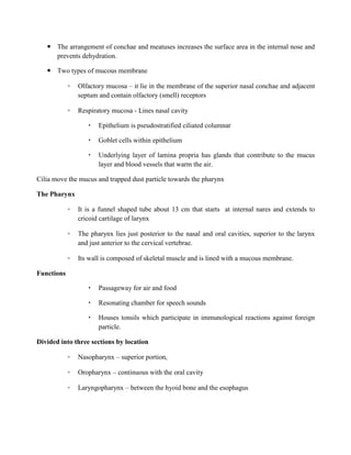  The arrangement of conchae and meatuses increases the surface area in the internal nose and
prevents dehydration.
 Two types of mucous membrane
◦ Olfactory mucosa – it lie in the membrane of the superior nasal conchae and adjacent
septum and contain olfactory (smell) receptors
◦ Respiratory mucosa - Lines nasal cavity
 Epithelium is pseudostratified ciliated columnar
 Goblet cells within epithelium
 Underlying layer of lamina propria has glands that contribute to the mucus
layer and blood vessels that warm the air.
Cilia move the mucus and trapped dust particle towards the pharynx
The Pharynx
◦ It is a funnel shaped tube about 13 cm that starts at internal nares and extends to
cricoid cartilage of larynx
◦ The pharynx lies just posterior to the nasal and oral cavities, superior to the larynx
and just anterior to the cervical vertebrae.
◦ Its wall is composed of skeletal muscle and is lined with a mucous membrane.
Functions
 Passageway for air and food
 Resonating chamber for speech sounds
 Houses tonsils which participate in immunological reactions against foreign
particle.
Divided into three sections by location
◦ Nasopharynx – superior portion,
◦ Oropharynx – continuous with the oral cavity
◦ Laryngopharynx – between the hyoid bone and the esophagus
 