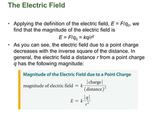The Electric Field
• Applying the definition of the electric field, E = F/q0, we
find that the magnitude of the electric field is
E = F/q0 = kq/r2
• As you can see, the electric field due to a point charge
decreases with the inverse square of the distance. In
general, the electric field a distance r from a point charge
q has the following magnitude:
 