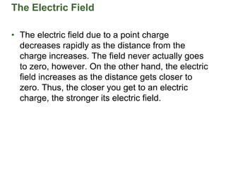 The Electric Field
• The electric field due to a point charge
decreases rapidly as the distance from the
charge increases. The field never actually goes
to zero, however. On the other hand, the electric
field increases as the distance gets closer to
zero. Thus, the closer you get to an electric
charge, the stronger its electric field.
 