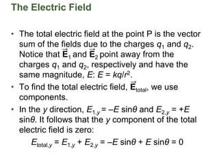 • The total electric field at the point P is the vector
sum of the fields due to the charges q1 and q2.
Notice that E1 and E2 point away from the
charges q1 and q2, respectively and have the
same magnitude, E: E = kq/r2.
• To find the total electric field, Etotal, we use
components.
• In the y direction, E1,y = –E sinθ and E2,y = +E
sinθ. It follows that the y component of the total
electric field is zero:
Etotal,y = E1,y + E2,y = –E sinθ + E sinθ = 0
The Electric Field
 