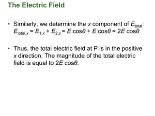 The Electric Field
• Similarly, we determine the x component of Etotal:
Etotal,x = E1,x + E2,x = E cosθ + E cosθ = 2E cosθ
• Thus, the total electric field at P is in the positive
x direction. The magnitude of the total electric
field is equal to 2E cosθ.
 