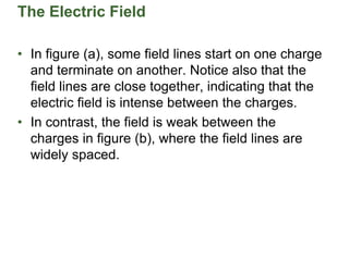 The Electric Field
• In figure (a), some field lines start on one charge
and terminate on another. Notice also that the
field lines are close together, indicating that the
electric field is intense between the charges.
• In contrast, the field is weak between the
charges in figure (b), where the field lines are
widely spaced.
 