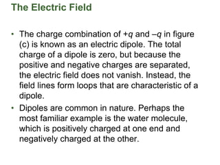 The Electric Field
• The charge combination of +q and –q in figure
(c) is known as an electric dipole. The total
charge of a dipole is zero, but because the
positive and negative charges are separated,
the electric field does not vanish. Instead, the
field lines form loops that are characteristic of a
dipole.
• Dipoles are common in nature. Perhaps the
most familiar example is the water molecule,
which is positively charged at one end and
negatively charged at the other.
 