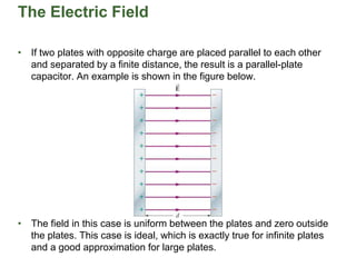 The Electric Field
• If two plates with opposite charge are placed parallel to each other
and separated by a finite distance, the result is a parallel-plate
capacitor. An example is shown in the figure below.
• The field in this case is uniform between the plates and zero outside
the plates. This case is ideal, which is exactly true for infinite plates
and a good approximation for large plates.
 