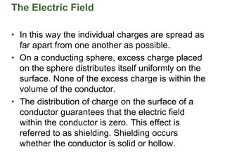 The Electric Field
• In this way the individual charges are spread as
far apart from one another as possible.
• On a conducting sphere, excess charge placed
on the sphere distributes itself uniformly on the
surface. None of the excess charge is within the
volume of the conductor.
• The distribution of charge on the surface of a
conductor guarantees that the electric field
within the conductor is zero. This effect is
referred to as shielding. Shielding occurs
whether the conductor is solid or hollow.
 