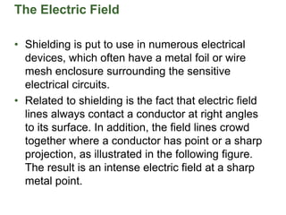 The Electric Field
• Shielding is put to use in numerous electrical
devices, which often have a metal foil or wire
mesh enclosure surrounding the sensitive
electrical circuits.
• Related to shielding is the fact that electric field
lines always contact a conductor at right angles
to its surface. In addition, the field lines crowd
together where a conductor has point or a sharp
projection, as illustrated in the following figure.
The result is an intense electric field at a sharp
metal point.
 