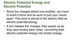 Electric Potential Energy and
Electric Potential
• Since the charges attract one another, you have
to exert a force and do work to pull your hands
apart. This work is stored in the electric field as
electric potential energy.
• If you release the charges, they speed up as
they race toward each other, converting their
electric potential energy into kinetic energy.
 