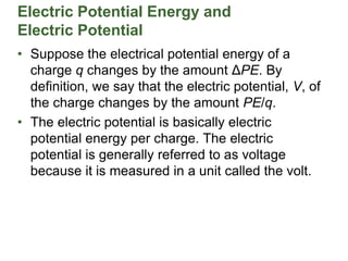 Electric Potential Energy and
Electric Potential
• Suppose the electrical potential energy of a
charge q changes by the amount ΔPE. By
definition, we say that the electric potential, V, of
the charge changes by the amount PE/q.
• The electric potential is basically electric
potential energy per charge. The electric
potential is generally referred to as voltage
because it is measured in a unit called the volt.
 