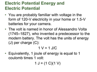 Electric Potential Energy and
Electric Potential
• You are probably familiar with voltage in the
form of 120-V electricity in your home or 1.5-V
batteries for your camera.
• The volt is named in honor of Alessandro Volta
(1745–1827), who invented a predecessor to the
modern battery. The volt has the units of energy
(J) per charge (C):
1 V = 1 J/C
• Equivalently, 1 joule of energy is equal to 1
coulomb times 1 volt:
1 J = (1 C)(1 V)
 