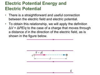 Electric Potential Energy and
Electric Potential
• There is a straightforward and useful connection
between the electric field and electric potential.
• To obtain this relationship, we will apply the definition
ΔV = ΔPE/q to the case of a charge that moves through
a distance d in the direction of the electric field, as is
shown in the figure below.
 
