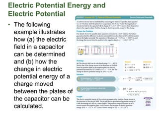 Electric Potential Energy and
Electric Potential
• The following
example illustrates
how (a) the electric
field in a capacitor
can be determined
and (b) how the
change in electric
potential energy of a
charge moved
between the plates of
the capacitor can be
calculated.
 