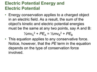 Electric Potential Energy and
Electric Potential
• Energy conservation applies to a charged object
in an electric field. As a result, the sum of the
object's kinetic and electric potential energies
must be the same at any two points, say A and B:
½mvA
2 + PEA = ½mvB
2 + PEB
• This equation applies to any conservative force.
Notice, however, that the PE term in the equation
depends on the type of conservation force
involved.
 