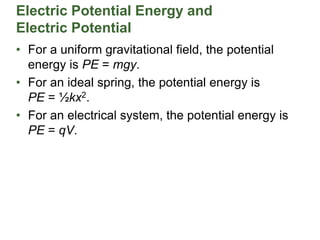 Electric Potential Energy and
Electric Potential
• For a uniform gravitational field, the potential
energy is PE = mgy.
• For an ideal spring, the potential energy is
PE = ½kx2.
• For an electrical system, the potential energy is
PE = qV.
 