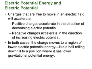 Electric Potential Energy and
Electric Potential
• Charges that are free to move in an electric field
will accelerate.
– Positive charges accelerate in the direction of
decreasing electric potential.
– Negative charges accelerate in the direction
of increasing electric potential.
• In both cases, the charge moves to a region of
lower electric potential energy—like a ball rolling
downhill to a position where it has lower
gravitational potential energy.
 
