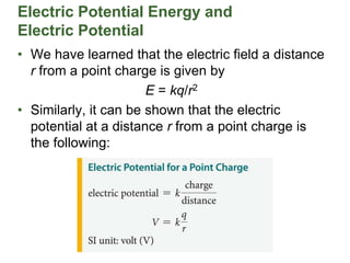 Electric Potential Energy and
Electric Potential
• We have learned that the electric field a distance
r from a point charge is given by
E = kq/r2
• Similarly, it can be shown that the electric
potential at a distance r from a point charge is
the following:
 