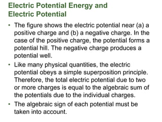 Electric Potential Energy and
Electric Potential
• The figure shows the electric potential near (a) a
positive charge and (b) a negative charge. In the
case of the positive charge, the potential forms a
potential hill. The negative charge produces a
potential well.
• Like many physical quantities, the electric
potential obeys a simple superposition principle.
Therefore, the total electric potential due to two
or more charges is equal to the algebraic sum of
the potentials due to the individual charges.
• The algebraic sign of each potential must be
taken into account.
 